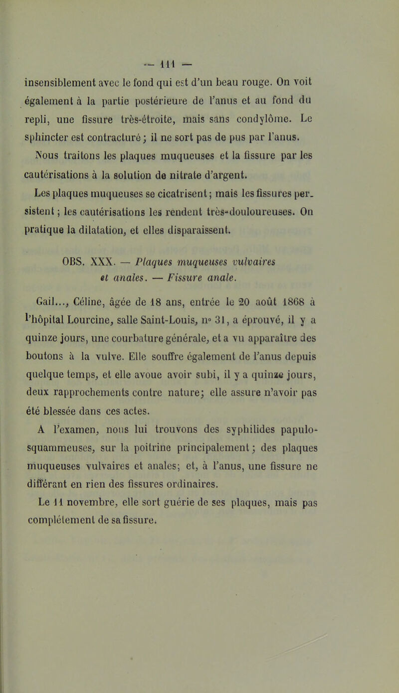 — ii\ — insensiblement avec le fond qui est d'un beau rouge. On voit également à la partie postérieure de l'anus et au fond du repli, une fissure très-étroite, mais sans condylôme. Le sphincter est contracturé ; il ne sort pas de pus par l'anus. Nous traitons les plaques muqueuses et la fissure par les cautérisations à la solution de nitrate d'argent. Les plaques muqueuses se cicatrisent ; mais les fissures per. sistenl ; les cautérisations les rendent très-douloureuses. On pratique la dilatation, et elles disparaissent. OBS. XXX. — Plaques muqueuses viilvaires et anales. —Fissure anale. Gail..., Céline, âgée de 18 ans, entrée le 20 août 1868 à l'hôpital Lourcine, salle Saint-Louis, n° 31, a éprouvé, il y a quinze jours, une courbature générale, et a vu apparaître des boutons à la vulve. Elle souffre également de l'anus depuis quelque temps, et elle avoue avoir subi, il y a quinae jours, deux rapprochements contre nature; elle assure n'avoir pas été blessée dans ces actes. A l'examen, nous lui trouvons des syphilides papulo- squammeuses, sur la poitrine principalement; des plaques muqueuses vulvaires et anales; et, à l'anus, une fissure ne différant en rien des fissures ordinaires. Le 11 novembre, elle sort guérie de ses plaques, mais pas complètement de sa fissure*