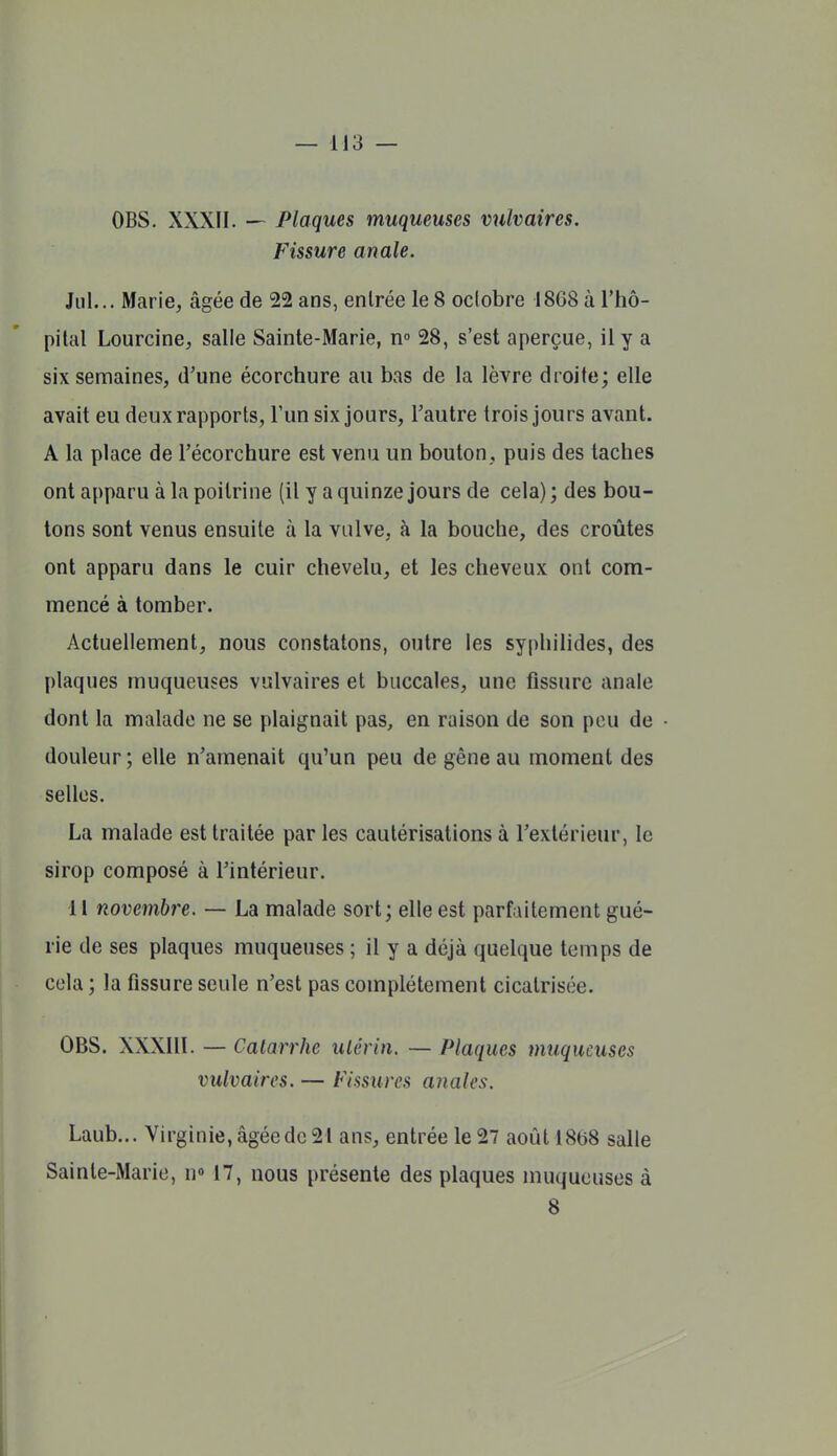 OBS. XXXII. — Plaques muqueuses vulvaires. Fissure anale. Jiil... Marie, âgée de 22 ans, entrée le 8 octobre 1868 à l'hô- pital Lourcine, salle Sainte-Marie, n 28, s'est aperçue, il y a six semaines, d'une écorchure au bas de la lèvre droite; elle avait eu deux rapports, l'un six jours, l'autre trois jours avant. A la place de l'écorchure est venu un bouton, puis des taches ont apparu à la poitrine (il y a quinze jours de cela) ; des bou- lons sont venus ensuite à la vulve, à la bouche, des croûtes ont apparu dans le cuir chevelu, et les cheveux ont com- mencé à tomber. Actuellement, nous constatons, outre les syphilides, des plaques muqueuses vulvaires et buccales, une fissure anale dont la malade ne se plaignait pas, en raison de son peu de douleur ; elle n'amenait qu'un peu de gêne au moment des selles. La malade est traitée par les cautérisations à l'extérieur, le sirop composé à l'intérieur. 11 novembre. — La malade sort; elle est parfaitement gué- rie de ses plaques muqueuses ; il y a déjà quelque temps de cola ; la fissure seule n'est pas complètement cicatrisée. OBS. XXXllI. — Catarrhe utérin. — Plaques vmqucuses vulvaires. — Fissures anales. Laub... Virginie, âgée de 21 ans, entrée le 27 aoûtl8b8 salle Sainte-Marie, n« 17, nous présente des plaques muqueuses à 8