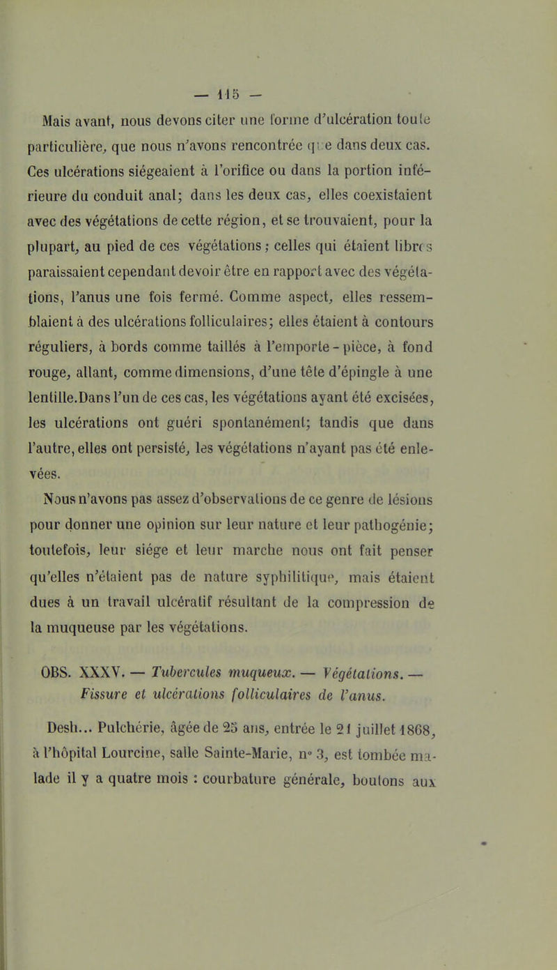 iMais avant, nous devons citer une Tonne d'ulcération toule particulière, que nous n'avons rencontrée qi e dans deux cas. Ces ulcérations siégeaient à l'orifice ou dans la portion infé- rieure du conduit anal; dans les deux cas, elles coexistaient avec des végétations de cette région, et se trouvaient, pour la plupart, au pied de ces végétations celles qui étaient libres paraissaient cependant devoir être en rapport avec des végéta- tions, l'anus une fois fermé. Comme aspect, elles ressem- blaient à des ulcérations folliculaires; elles étaient à contours réguliers, à bords comme taillés à l'emporte - pièce, à fond rouge, allant, comme dimensions, d'une tête d'épingle à une lentille.Dans l'un de ces cas, les végétations ayant été excisées, les ulcérations ont guéri spontanément; tandis que dans l'autre, elles ont persisté, les végétations n'ayant pas été enle- vées. Nous n'avons pas assez d'observations de ce genre de lésions pour donner une opinion sur leur nature et leur patbogénie; toutefois, leur siège et leur marche nous ont fait penser qu'elles n'étaient pas de nature syphilitique, mais étaient dues à un travail ulcératif résultant de la compression de la muqueuse par les végétations. OBS. XXXV. — Tubercules muqueux. — Végétalions. — Fissure et ulcérations folliculaires de l'anus. Desh... Pulchérie, âgée de 25 ans, entrée le 21 juillet 18C8, à l'hôpital Lourcine, salle Sainte-Marie, n» 3, est tombée ma- lade il y a quatre mois : courbature générale, boulons aux