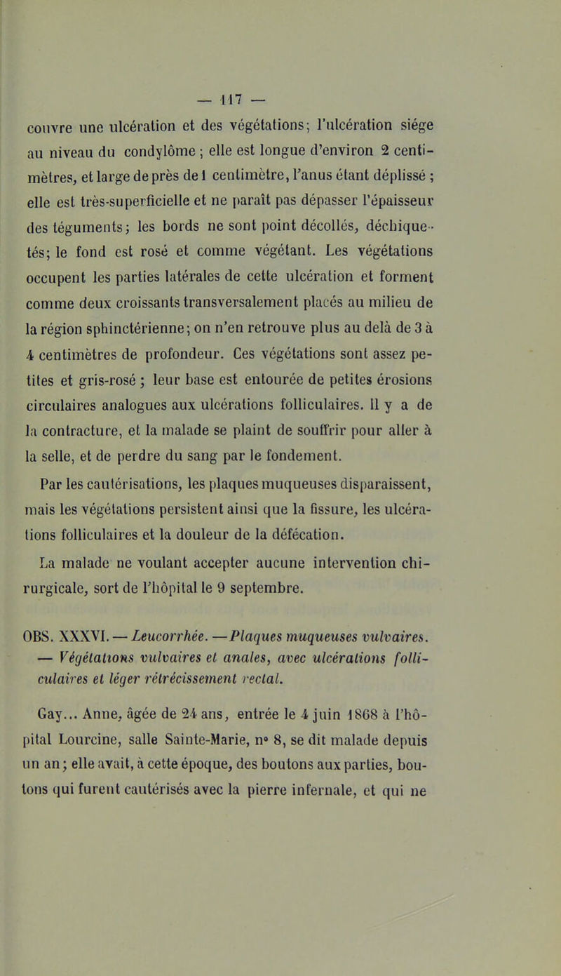 couvre une ulcération et des végétations; l'ulcération siège au niveau du condylôme ; elle est longue d'environ 2 centi- mètres, et large de près de 1 centimètre, l'anus étant déplissé ; elle est très-superficielle et ne paraît pas dépasser l'épaisseur des téguments; les bords ne sont point décollés, déchique - tés; le fond est rosé et comme végétant. Les végétations occupent les parties latérales de cette ulcération et forment comme deux croissants transversalement placés au milieu de la région sphinctérienne; on n'en retrouve plus au delà de 3 à A centimètres de profondeur. Ces végétations sont assez pe- tites et gris-rosé ; leur base est entourée de petites érosions circulaires analogues aux ulcérations folliculaires. Il y a de la contracture, et la malade se plaint de souffrir pour aller à la selle, et de perdre du sang par le fondement. Par les cautérisations, les plaques muqueuses disparaissent, mais les végétations persistent ainsi que la fissure, les ulcéra- tions folliculaires et la douleur de la défécation. La malade ne voulant accepter aucune intervention chi- rurgicale, sort de Thopital le 9 septembre. OBS. XXXVI. — Leucorrhée. —Plaques muqueuses vulvaires. — VégétaUons vulvaires el anales, avec ulcérations folli- culaires et léger rétrécissement rectal. Gay... Anne, âgée de 24 ans, entrée le 4 juin 1868 à l'hô- pital Lourcine, salle Sainte-Marie, n» 8, se dit malade depuis un an ; elle avait, à cette époque, des boutons aux parties, bou- lons qui furent cautérisés avec la pierre infernale, et qui ne
