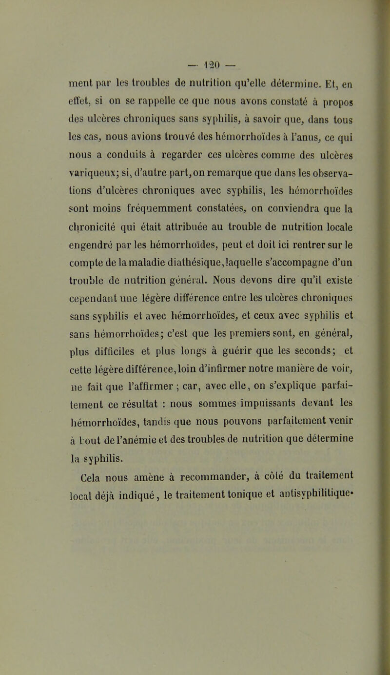 ment par les troubles de nutrition qu'elle détermine. Et, en effet, si on se rappelle ce que nous avons constaté à propos des ulcères chroniques sans syphilis, à savoir que, dans tous les cas, nous avions trouvé des hémorrhoïdes à l'anus, ce qui nous a conduits à regarder ces ulcères comme des ulcères variqueux; si, d'autre part,on remarque que dans les observa- tions d'ulcères chroniques avec syphilis, les hémorrhoïdes sont moins fréquemment constatées, on conviendra que la chronicité qui était attribuée au trouble de nutrition locale engendré par les hémorrhoïdes, peut et doit ici rentrer sur le compte de la maladie diathésique,laquelle s'accompagne d'un trouble de nutrition général. Nous devons dire qu'il existe cependant une légère différence entre les ulcères chroniques sans syphilis et avec hémorrhoïdes, et ceux avec syphilis et sans hémorrhoïdes; c'est que les premiers sont, en général, plus difficiles et plus longs à guérir que les seconds; et cette légère différence, loin d'infirmer notre manière de voir, ne fait que l'affirmer ; car, avec elle, on s'explique parfai- tement ce résultat : nous sommes impuissants devant les hémorrhoïdes, tandis que nous pouvons parfaitement venir à Lout de l'anémie et des troubles de nutrition que détermine la syphilis. Cela nous amène à recommander, à côté du traitement local déjà indiqué, le traitement tonique et antisyphihtique»