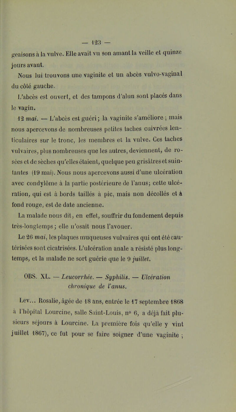 geaisons à la vulve. Elle avait vu son amant la veille et quinze jours avant. Nous lui trouvons une vaginite et un abcès vulvo-vaginal du côté gauche. L'abcès est ouvert, et des tampons d'alun sont placés dans le vagin. d2 mai. — L'abcès est guéri; la vaginite s'améliore ; mais nous apercevons de nombreuses petites taches cuivrées len- ticulaires sur le tronc, les membres et la vulve. Ces taches vulvaires, plus nombreuses que les autres, deviennent, de ro- sées et de sèches qu'elles étaient, quelque peu grisâtres et suin- tantes (19 mai). Nous nous apercevons aussi d'une ulcération avec condylôme à la partie postérieure de l'anus; cette ulcé- ration, qui est à bords taillés à pic, mais non décollés et à fond rouge, est de date ancienne. La malade nous dit, en effet, souffrir du fondement depuis très-longtemps; elle n'osait nous l'avouer. Le 26 tnaî, les plaques muqueuses vulvaires qui ont été cau- térisées sont cicatrisées. L'ulcération anale a résisté plus long- temps, et la malade ne sort guérie que le 9 juillet. OBS. XL. — Leucorrhée. — Syphilis. — Ulcération chronique de l'anus. Lev... Rosalie, âgée de 18 ans, entrée le 47 septembre 1868 à l'hôpital Lourcine, salle Saint-Louis, n° 6, a déjà fait plu- sieurs séjours à Lourcine. La première fois qu'elle y vint juillet 1867), ce fut pour se faire soigner d'une vaginite ;