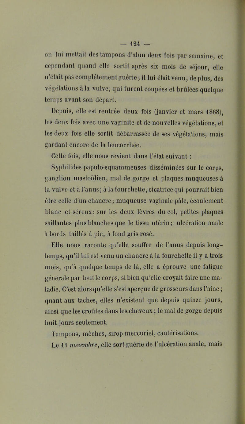 on lui nioltait des tampons d'alun doux fois par semaine, et cependant quand elle sortit après six mois de séjour, elle n'était pas complètement guérie ; il lui était venu, de plus, des végétations à la vulve, qui furent coupées et brûlées quelque temps avant son départ. Depuis, elle est rentrée deux fois (janvier et mars 1868), les deux fois avec une vaginite et de nouvelles végétations, et les deux fois elle sortit débarrassée de ses végétations, mais gardant encore de la leucorrhée. Cette fois, elle nous revient dans l'état suivant : Syphilides papulo-squammeuses disséminées sur le corps, ganglion mastoïdien, mal de gorge et plaques muqueuses à la vulve et à l'anus ; à la fourchette, cicatrice qui pourrait bien être celle d'un chancre j muqueuse vaginale pâle, écoulement blanc et séreux; sur les deux lèvres du col, petites plaques saillantes plus blanches que le tissu utérin; ulcération anale à bords taillés à i)ic, à fond gris rosé. Elle nous raconte qu'elle souffre de l'anus depuis long- temps, qu'il lui est venu un chancre à la fourchette il y a trois mois, qu'à quelque temps de là, elle a éprouvé une fatigue générale par tout le corps, si bien qu'elle croyait faire une ma- ladie. C'est alors qu'elle s'est aperçue de grosseurs dans l'aine; quant aux taches, elles n'existent que depuis quinze jours, ainsi que les croûtes dans les-cheveux; le mal de gorge depuis huit jours seulement. Tampons, mèches, sirop mercuriel, cautérisations. Le 11 novembre, elle sort guérie de l'ulcération anale, mais