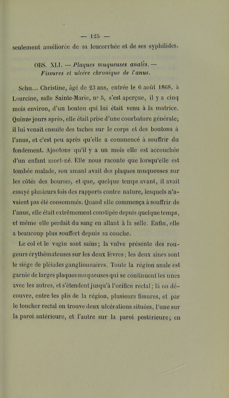 seulement améliorée de sa leucorrhée et de ses syplillides. OBS. XLÏ. — Plaques muqueuses anales. — Fissures et ulcère chronique de Vanus. Schu... Christine, âgé de 23 ans, entrée le 6 août 1868, à Lourcine, salle Sainte-Marie, n 5, s'est aperçue, il y a cinq mois environ, d'un boulon qui lui était venu à la matrice. Quinze jours après, elle était prise d'une courbature générale^ il lui venait ensuite des taches sur le corps et des boutons à ranus, et c'est peu après qu'elle a commencé à souffrir du fondement. Ajoutons qu'il y a un mois elle est accouchée d'un enfant mort-né. Elle nous raconte que lorsqu'elle est tombée malade, son amanl avait des plaques muqueuses sur les côtés des bourses, et que, quelque temps avant, il avait essayé plusieurs fois des rapports contre nature, lesquels n'a- vaient pas été consommés. Quand elle commença à souffrir de l'anus, elle était extrêmement constipée depuis quelque temps, et même elle perdait du sang en allant à la selle. Enfin, elle a beaucoup plus souffert depuis sa couche. Le col et le vagin sont sains; la vulve présente des rou- geurs érythémateuses sur les deux lèvres; les deux aines sont le siège de pléiades ganglionnaires. Toute la région anale est garnie de larges plaques muqueuses qui se continuent les unes avec les autres, et s'étendent jusqu'à l'orifice rectal; là on dé- couvre, entre les plis de la région, plusieurs fissures, et par le toucher reclal on trouve deux ulcérations situées, Tune sur la paroi antérieure, et l'autre sur la paroi postérieure; en