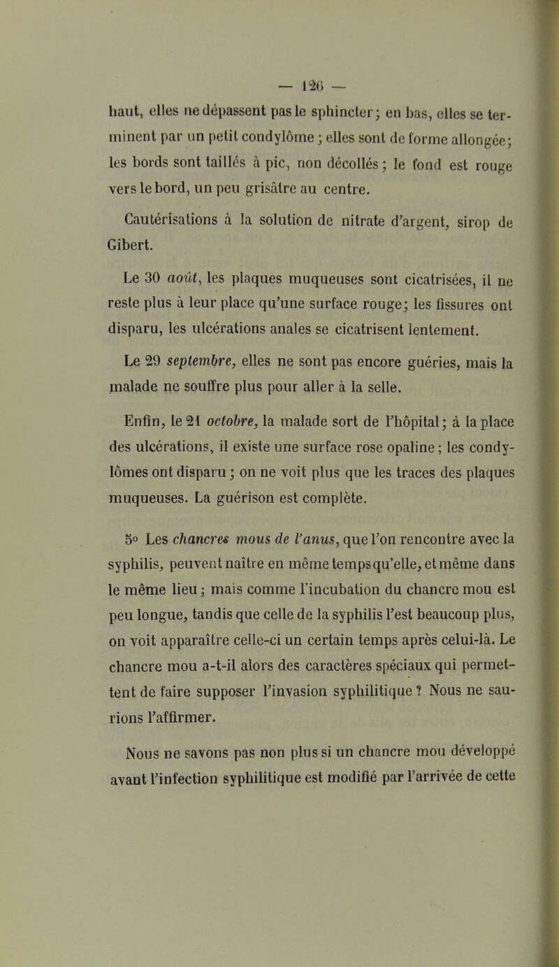 — — haut, elles ne dépassent pas le sphincter; en bas, elles se ter- minent par un petit condylôme ; elles sont de forme allongée; les bords sont taillés à pic, non décollés; le fond est rouge vers le bord, un peu grisâtre au centre. Cautérisations à la solution de nitrate d'argent, sirop de Gibert. Le 30 août, les plaques muqueuses sont cicatrisées, il ne reste plus à leur place qu'une surface rouge; les fissures ont disparu, les ulcérations anales se cicatrisent lentement. Le 29 septembre, elles ne sont pas encore guéries, mais la malade ne souffre plus pour aller à la selle. Enfin, le 21 octobre, la malade sort de l'hôpital; à la place des ulcérations, il existe une surface rose opaline ; les condy- lômes ont disparu ; on ne voit plus que les traces des plaques muqueuses. La guérison est complète. 5° Les chancres mous de l'anus, que l'on rencontre avec la syphilis, peuventnaître en même temps qu'elle, et même dans le même lieu ; mais comme l'incubation du chancre mou est peu longue, tandis que celle de la syphilis l'est beaucoup plus, on voit apparaître celle-ci un certain temps après celui-là. Le chancre mou a-t-il alors des caractères spéciaux qui permet- tent de faire supposer l'invasion syphilitique ? Nous ne sau- rions l'affirmer. Nous ne savons pas non plus si un chancre mou développé avant l'infection syphihtique est modifié par l'arrivée de cette