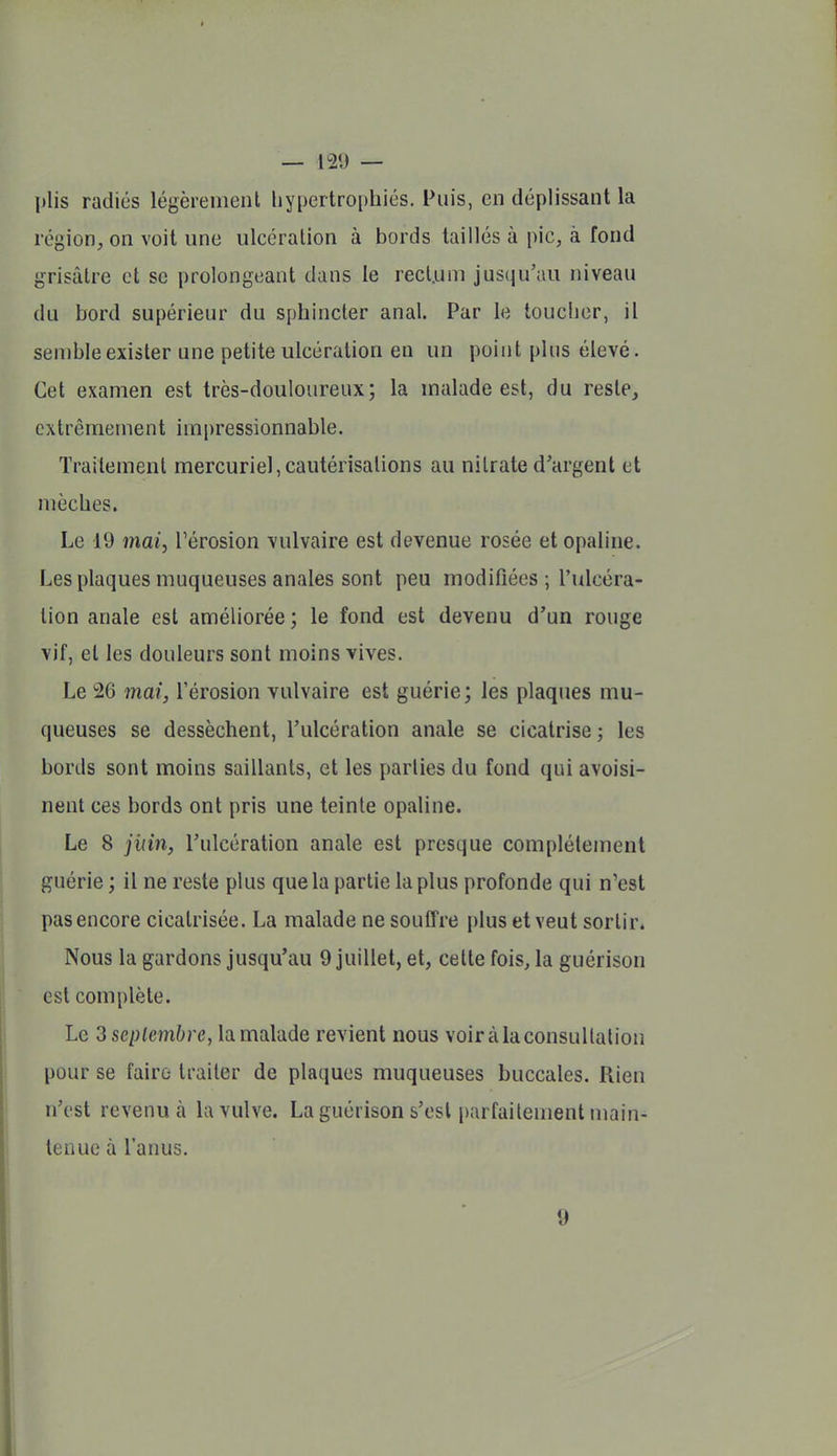 plis radiés légèrement liypeitroi)hiés. Puis, en déplissant la région, on voit une ulcération à bords taillés à pic, à fond grisâtre et se prolongeant dans le rect.uni jusqu'au niveau du bord supérieur du sphincter anal. Par le toucher, il semble exister une petite ulcération en un point plus élevé. Cet examen est très-douloureux; la malade est, du reste, extrêmement impressionnable. Traitement mercuriel,cautérisations au nitrate d'argent et mèches. Le 19 mai, l'érosion vulvaire est devenue rosée et opaline. Les plaques muqueuses anales sont peu modifiées ; l'ulcéra- tion anale est améliorée ; le fond est devenu d'un rouge vif, et les douleurs sont moins vives. Le 26 mai, l'érosion vulvaire est guérie; les plaques mu- queuses se dessèchent, l'ulcération anale se cicatrise j les bords sont moins saillants, et les parties du fond qui avoisi- nent ces bords ont pris une teinte opaline. Le 8 jinn, l'ulcération anale est presque complètement guérie ; il ne reste plus que la partie la plus profonde qui n'est pas encore cicatrisée. La malade ne souffre plus et veut sortir. Nous la gardons jusqu'au 9 juillet, et, cette fois, la guérison est complète. Le 3 septembre, la malade revient nous voir à la consultation pour se faire traiter de plaques muqueuses buccales. Rien n'est revenu à la vulve. La guérison s'est parfaitement main- tenue à l'anus. 9