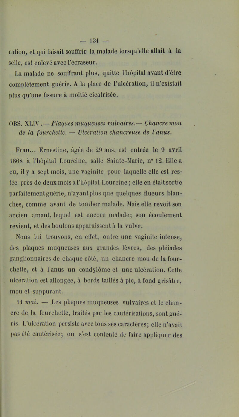 — VSi — ralion, et qui faisait souffrir la malade lorsqu'elle allait à la selle, est enlevé avec l'écraseur. La malade ne souffrant plus, quitte l'hôpital avant d'être complètement guérie. A la place de Tulcération, il n'existait plus qu'une fissure à moitié cicatrisée. OBS. XLIV .— Plaques muqueuses vulvaires.— Chancre mou de la fourchette. — Ulcération chancreuse de l'anus. Fran... Ernestine, âgée de 29 ans, est entrée le 9 avril 1868 à l'hôpital Lourcine, salle Sainte-Marie, n° 12. Elle a eu, il y a sept mois, une vaginite pour laquelle elle est res- tée près de deuxmoisàl'liôpilal Lourcine; elle en était sortie parfaitement guérie, n'ayant plus que quelques flueurs blan- ches, comme avant de tomber malade. Mais elle revoit son ancien amant, lequel est encore malade; son écoulement revient, et des boutons apparaissent à la vulve. Nous lui trouvons, en effet, outre une vaginite intense, des plaques muqueuses aux grandes lèvres, des pléiades ganglionnaires de chaque côté, un chancre mou de la four- chette, et à l'anus un condylôme et une ulcération. Cette ulcération est allongée, à bords taillés à pic, à fond grisâtre, mou et suppurant. 11 mai. — Les plaques muqueuses vulvaires et le chan- cre de hi fourchette, traités par les cautérisations, sont gué- ris. L'ulcération persiste avec tous ses caractères; elle n'avait pas été cautérisée; ou s'ci^t conlciilc de faire appliquer des