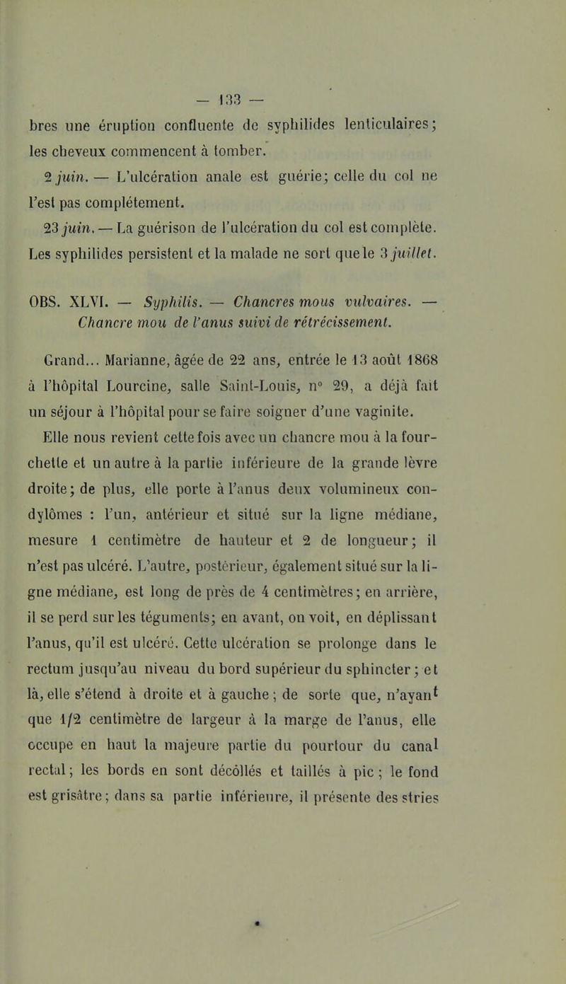 bres une éruption confluente de sypliilides lenticulaires; les cheveux commencent à tomber. ^juin.— L'ulcération anale est guérie; celle du col ne l'est pas complètement. ^3 juin. — La guérison de l'ulcération du col est complète. Les syphilides persistent et la malade ne sort que le 3 juillet. OBS. XLVI. — Syphilis. — Chancres mous vulvaires. — Chancre mou de l'anus suivi de rétrécissement. Grand... Marianne, âgée de 22 ans, entrée le 13 août 1868 à l'hôpital Lourcine, salle Sainl-Louis, n 29, a déjà fait un séjour à l'hôpital pour se faire soigner d'une vaginite. Elle nous revient cette fois avec un chancre mou à la four- chette et un autre à la partie inférieure de la grande lèvre droite; de plus, elle porte à l'anus deux volumineux con- dylômes : l'un, antérieur et situé sur la ligne médiane, mesure 1 centimètre de hauteur et 2 de longueur; il n'est pas ulcéré. L'autrCj postérieur, également situé sur la li- gne médiane, est long de près de 4 centimètres; en arrière, il se perd sur les téguments; en avant, on voit, en déplissant l'anus, qu'il est ulcéré. Cette ulcération se prolonge dans le rectum jusqu'au niveau du bord supérieur du sphincter ; et là, elle s'étend à droite et à gauche ; de sorte que, n'ayan* que 1/2 centimètre de largeur à la marge de l'anus, elle occupe en haut la majeure partie du pourtour du canal rectal; les bords en sont décollés et taillés à pic; le fond est grisâtre; dans sa partie inférieure, il présente des stries