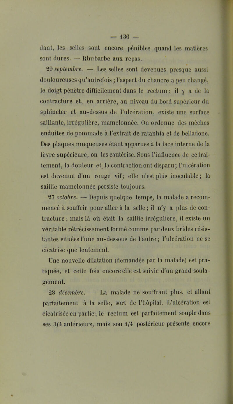 — 430 — dant, les snllos sont encore pénibles quand les matières sont dures. — Rhubarbe aux repas. !29 septembre. — Les selles sont devenues presque aussi douloureuses qu'autrefois ; l'aspect du chancre a peu changé, le doigt pénètre difficilement dans le rectum ; il y a de la contracture et, en arrière, au niveau du bord supérieur du sphincter et au-dessus de l'ulcération, existe une surface saillante, irrégulière, mamelonnée. On ordonne des mèclies enduites de pommade à l'extrait de ratanhia et de belladone. Des plaques muqueuses étant apparues à la face interne de la lèvre supérieure, on les cautérise. Sous l'influence de ce trai- tement, la douleur et la contraction ont disparu; l'ulcération est devenue d'un rouge vif; elle n'est plus inoculable; la saillie mamelonnée persiste toujours. 27 octobre. — Depuis quelque temps, la malade a recom- mencé à soufîrir pour aller à la selle ; il n'y a i)lus de con- tracture ; mais là où était la saillie irrégulière, il existe un véritable rétrécissement formé comme par deux brides résis- tantes situées l'une au-dessous de l'autre; l'ulcération ne se cicatrise que lentement. Une nouvelle dilatation (demandée par la malade) est pra- tiquée, et cette fois encore elle est suivie d'un grand soula- gement. 28 décembre. — La malade ne souffrant plus, et allant parfaitement à la selle, sort de l'hôpital. L'ulcération est cicatrisée en partie; le rectum est parfaitement souple dans ses 3/4 antérieurs, mais son 1/4- postérieur présente encore