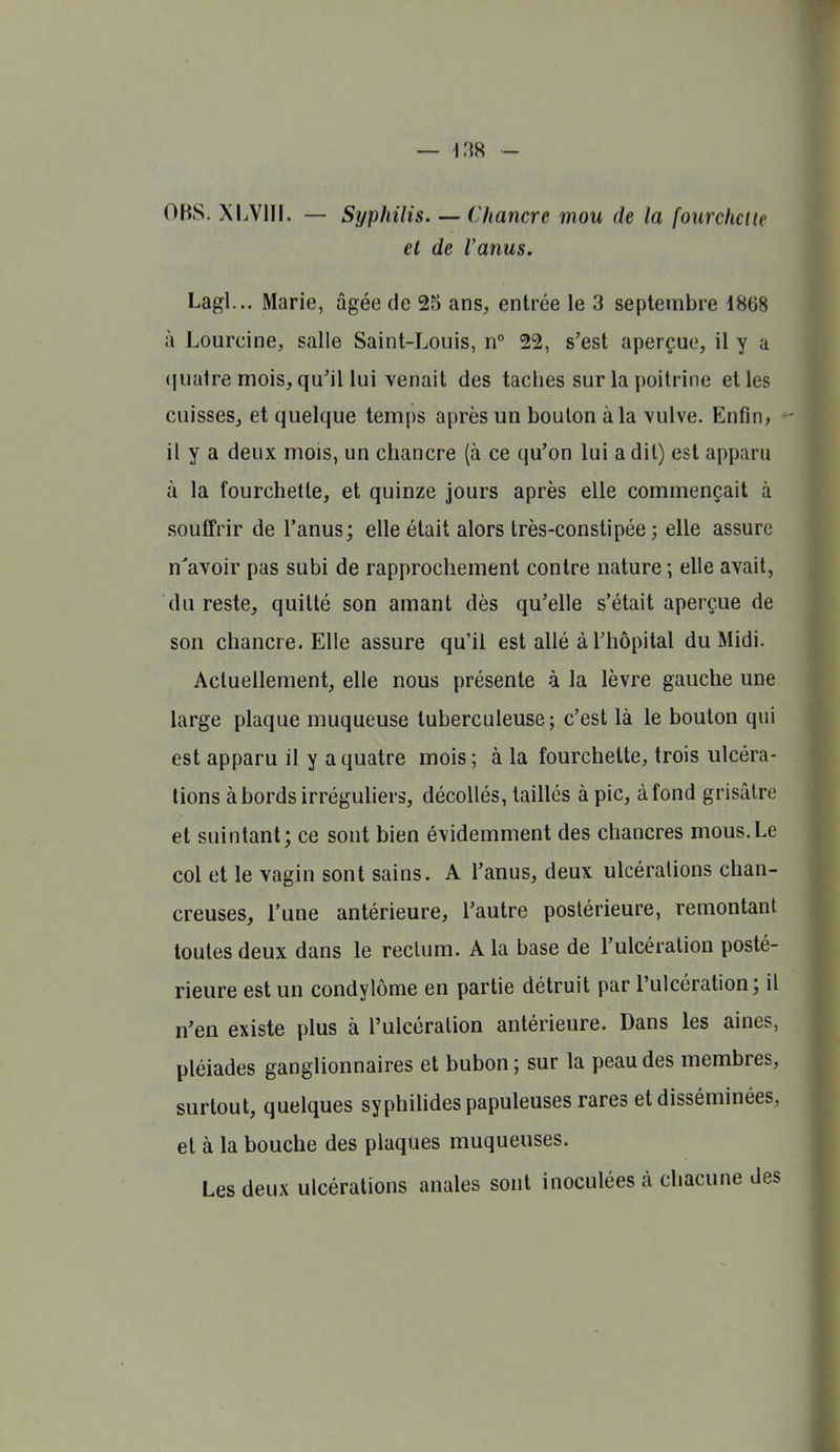 OBS. XLVIII. — Syphilis—Chancre mou de la fotirchclie et de l'anus. Lagl... Marie, âgée de 25 ans, entrée le 3 septembre 1868 à Lourcine, salle Saint-Louis, n° 22, s'est aperçue, il y a ijuatre mois, qu'il lui venait des taches sur la poitrine et les cuisses, et quelque temps après un boulon à la vulve. Enfin, il y a deux mois, un chancre (à ce qu'on lui a dit) est apparu à la fourchette, et quinze jours après elle commençait à souffrir de l'anus; elle était alors très-constipée; elle assure n'avoir pas subi de rapprochement contre nature ; elle avait, du reste, quitté son amant dès qu'elle s'était aperçue de son chancre. Elle assure qu'il est allé à l'hôpital du Midi. Actuellement, elle nous présente à la lèvre gauche une large plaque muqueuse tuberculeuse; c'est là le bouton qui est apparu il y a quatre mois; à la fourchette, trois ulcéra- tions à bords irréguUers, décollés, taillés à pic, à fond grisâtre et suintant; ce sont bien évidemment des chancres mous.Le col et le vagin sont sains. A l'anus, deux ulcérations chan- creuses, l'une antérieure, l'autre postérieure, remontant toutes deux dans le rectum. A la base de l'ulcération posté- rieure est un condylôme en partie détruit par l'ulcération; il n'en existe plus à l'ulcération antérieure. Dans les aines, pléiades ganglionnaires et bubon ; sur la peau des membres, surtout, quelques syphiUdes papuleuses rares et disséminées, et à la bouche des plaques muqueuses. Les deux ulcérations anales sont inoculées à chacune des