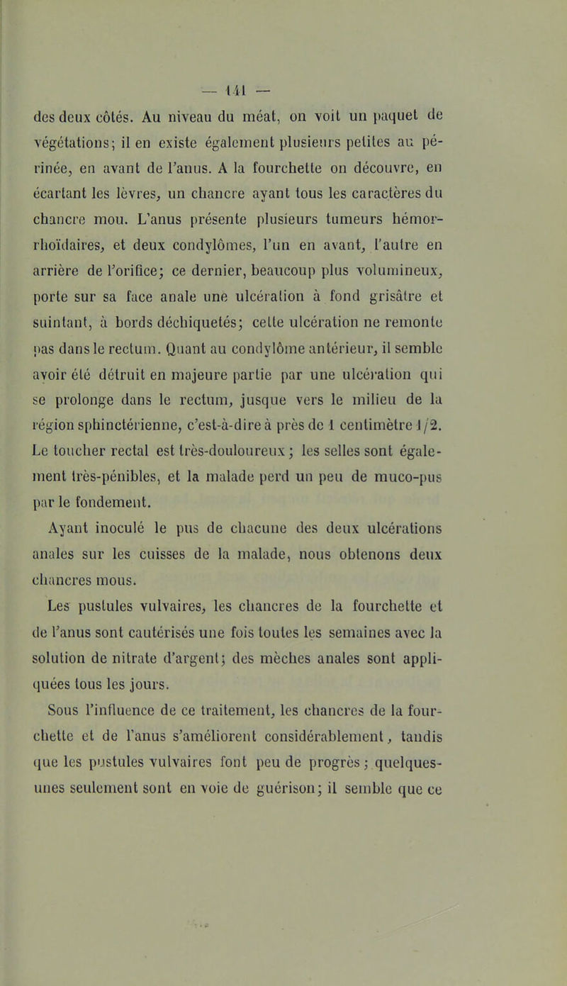 des deux côtés. Au niveau du méat, on voit un paquet de végétations; il en existe également plusieurs petites au pé- rinée, en avant de l'anus. A la fourchette on découvre, en écartant les lèvres, un chancre ayant tous les caractères du chancre mou. L'anus présente plusieurs tumeurs hémor- rhoïdaires, et deux condylômes, l'un en avant, l'autre en arrière de l'orifice; ce dernier, beaucoup plus volumineux, porte sur sa face anale une ulcération à fond grisâtre et suintant, à bords déchiquetés; cette ulcération ne remonte pas dans le rectum. Quant au condylôme antérieur, il semble avoir été détruit en majeure partie par une ulcéi-ation qui se prolonge dans le rectum, jusque vers le milieu de lu région sphinctérienne, c'est-à-dire à près de 1 centimètre 1 /2. Le toucher rectal est très-douloureux; les selles sont égale- ment très-pénibles, et la malade perd un peu de muco-pus par le fondement. x\yant inoculé le pus de chacune des deux ulcérations anales sur les cuisses de la malade, nous obtenons deux chancres mous. Les pustules vulvaires, les chancres de la fourchette et de l'anus sont cautérisés une fois toutes les semaines avec la solution de nitrate d'argent; des mèches anales sont appli- quées tous les jours. Sous l'influence de ce traitement, les chancres de la four- chette et de l'anus s'améhorent considérablement, tandis (jue les pustules vulvaires font peu de progrès ; quelques- unes seulement sont en voie de guérison; il semble que ce