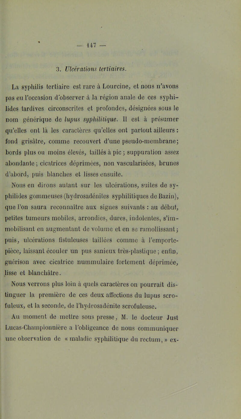 3. Ulcérations tertiaires. La syphilis tertiaire est rare à Lourcine^ et nous n'avons pas eu l'occasion d'observer à la région anale de ces syphi- lides tardives circonscrites et profondes, désignées sous le nom générique de lupus syphilitique. Il est à présumer qu'elles ont là les caractères qu'elles ont partout ailleurs : fond grisâtre, comme recouvert d'une pseudo-membrane; bords plus ou moins élevés, taillés à pic ; suppuration assez abondante ; cicatrices déprimées, non vascularîsées, brunes d'abord, puis blanches et lisses ensuite. Nous en dirons autant sur les ulcérations, suites de sy- philides gommeuses (hydrosadénites syphilitiques de Bazin), que Ton saura reconnaître aux signes suivants : au début, petites tumeurs mobiles, arrondies, dures, indolentes, s'im- mobilisant en augmentant de volume et en se ramollissant; puis, ulcérations fistuleuses taillées comme à l'emporte- pièce, laissant écouler un pus sanieux très-plastique; enfin, guérison avec cicatrice nummulaire fortement déprimée, lisse et blanchâtre. Nous verrons plus loin à quels caractères on pourrait dis- tinguer la première de ces deux affections du lupus scro- fulcux, et la seconde, de Thydrosadénite scrofuleuse. Au moment de mettre sous presse, M. le docteur Just Lucas-Championnièrc a l'obligeance de nous communiquer une observation de « maladie syphilitique du rectum, » ex-