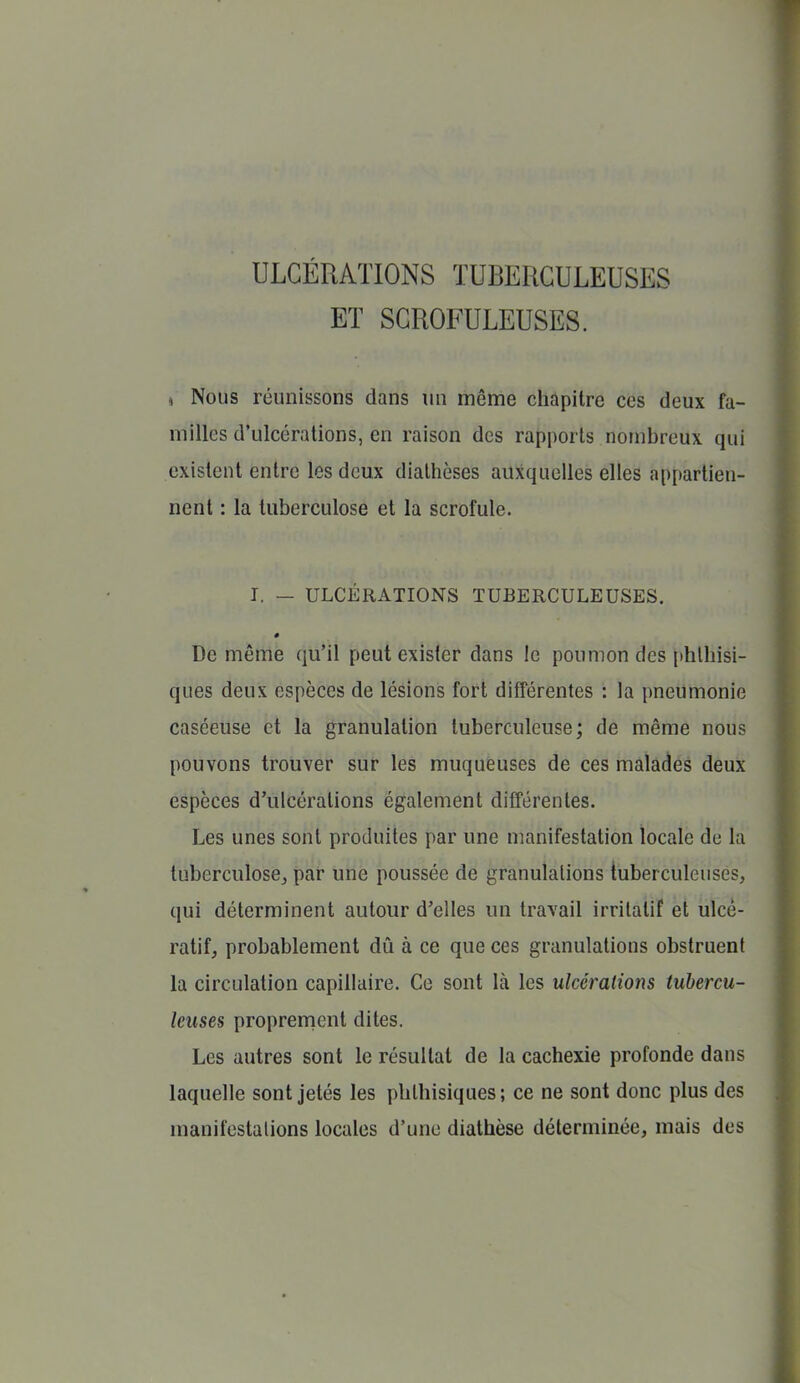 ULCÉRATIONS TUBERCULEUSES ET SCROFULEUSES. (, Nous réunissons dans un même chapitre ces deux fa- milles d'ulcérations, en raison des rapports nombreux qui existent entre les deux diathèses auxquelles elles appartien- nent : la tuberculose et la scrofule. I. — ULCÉRATIONS TUBERCULEUSES. 0 De même qu'il peut exister dans le poumon des phlhisi- ques deux espèces de lésions fort différentes : la pneumonie caséeuse et la granulation tuberculeuse; de même nous pouvons trouver sur les muqueuses de ces malades deux espèces d'ulcérations également différentes. Les unes sont produites par une manifestation locale de la tuberculose^ par une poussée de granulations tuberculeuses, qui déterminent autour d'elles un travail irritalif et ùlcè- ratif, probablement dû à ce que ces granulations obstruent la circulation capillaire. Ce sont là les ulcéralions tubercu- leuses proprenicnt dites. Les autres sont le résultat de la cachexie profonde dans laquelle sont jetés les pblhisiques; ce ne sont donc plus des manifestations locales d'une diathèse déterminée, mais des