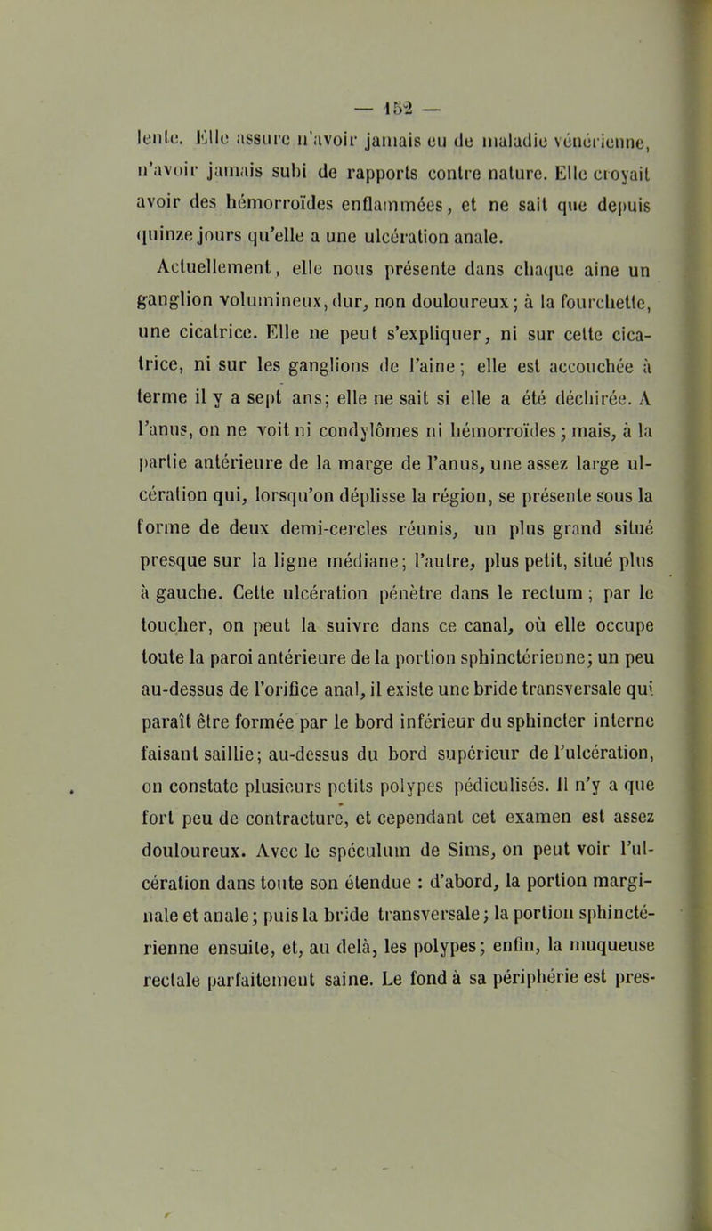 leiile. Elle assure n'avoir jamais eu de maladie vénérienne, n'avoir jamais subi de rapports contre nature. Elle croyait avoir des hémorroïdes enflammées, et ne sait que depuis (luinze jours qu'elle a une ulcération anale. Actuellement, elle nous présente dans chaque aine un ganglion volumineux,dur, non douloureux; à la fourchette, une cicatrice. Elle ne peut s'expliquer, ni sur celte cica- trice, ni sur les ganglions de l'aine; elle est accouchée à terme il y a sept ans; elle ne sait si elle a été déchirée. A l'anus, on ne voit ni condylômes ni hémorroïdes; mais, à la partie antérieure de la marge de l'anus, une assez large ul- cération qui, lorsqu'on déphsse la région, se présente sous la forme de deux demi-cercles réunis, un plus grand situé presque sur la ligne médiane; l'autre, plus petit, situé plus à gauche. Cette ulcération pénètre dans le rectum ; par le toucher, on peut la suivre dans ce canal, où elle occupe toute la paroi antérieure de la portion sphinctérieune; un peu au-dessus de l'oriflce anal, il existe une bride transversale qu\ paraît être formée par le bord inférieur du sphincter interne faisant saiUie; au-dessus du bord supérieur de l'ulcération, on constate plusieurs petits polypes pédiculisés. 11 n'y a que fort peu de contracture, et cependant cet examen est assez douloureux. Avec le spéculum de Sims, on peut voir l'ul- cération dans toute son étendue : d'abord, la portion margi- nale et anale; puis la bride transversale ; la portion sphincté- rienne ensuite, et, au delà, les polypes; enfin, la nmqueuse rectale parfaitement saine. Le fond à sa périphérie est près-