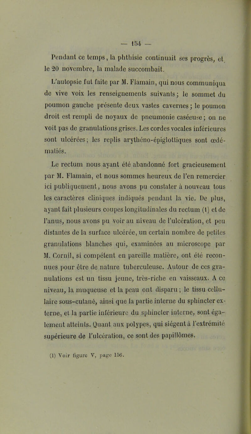 Pendant ce temps, la phtliisie continuait ses progrès, et le 20 novembre, la malade succombait. L'autopsie fut faite par M. Flamain, qui nous communiqua de vive voix les renseignements suivants; le sommet du poumon gauche présente deux vastes cavernes ; le poumon droit est rempli de noyaux de pneumonie caséeuse ; on ne voit pas de granulations grises. Les cordes vocales inférieures sont ulcérées; les replis arythéno-épiglottiques sont œdé- maliés. Le rectum nous ayant été abandonné fort gracieusement par M. Flamain, et nous sommes heureux de l'en remercier ici publiquement, nous avons pu constater à nouveau tous les caractères cliniques indiqués pendant la vie. De plus, ayant fait plusieurs coupes longitudinales du rectum (1) et de l'anus, nous avons pu voir au niveau de l'ulcération, et peu distantes de la surface ulcérée, un certain nombre de petites granulations blanches qui, examinées au microscope par M. Corn il, si compétent en pareille matière, ont été recon- nues pour être de nature tuberculeuse. Autour de ces gra- nulations est un tissu jeune, très-riche en vaisseaux. A ce niveau, la muqueuse et la peau ont disparu ; le tissu cellu- laire sous-cutané, ainsi que la partie interne du sphincter ex- terne, et la partie inférieure du sphincter interne, sont éga- lement atteints. Quant aux polypes, qui siègent à l'extrémité supérieure de l'ulcération, ce sont des papillômes. (1) Voir figure V, page 156.