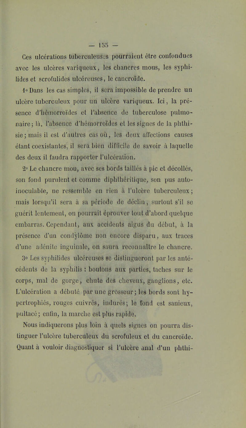 Ces ulcérations tuberculeuses pourraient être confondues avec les ulcères variqueux, les chancres mous, les syphi- lides et scrofulides ulcéreuses, le cancroïde. i Dans les cas simples, il sera impossible de prendre un ulcère tuberculeux pour un ulcère variqueux. Ici, la pré- sence d'hémorroïdes et Tabserlce de tuberculose pulmo- naire; là, l'absence d'hémorroïdes et les signes de la phthi- sie;maisil est d'autres cas où, les deux affeclions causes étant coexistantes, il sera bien difficile de savoir à laquelle des deux il faudra rapporter l'ulcération. 2» Le chancre mou, avec ses bords taillés à pic et décollés, son fond purulent et comme diphthéritique, son pus auto- inoculable, ne ressemble en rien à l'ulcère tuberculeux ; mais lorsqu'il sera à sa période de déclin, surtout s'il se guérit lentement, on pourrait éprouver tout d'abord quelque embarras. Cependant, aux accidents aigus du début, à la présence d'un condylôme non encore disparu, aux traces d'une adénilc inguinale, on saura reconnaître le chancre. 3° Les syphilides ulcéreuses se distingueront par les anté- cédents de la syphilis : boutons aux parties, taches sur le corps, mal de gorge, chute des cheveux, ganglions, etc. L'ulcération a débuté par une grosseur; les bords sont hy- pertrophiés, rouges cuivrés, indurés; le forid est sanieux, pultacé ; enfin, la marche est plus rapide. Nous indiquerons plus loin à quels signes on pourra dis- tinguer l'ulcère tuberculeux du scrofuleux et du cancroïde. Quant à vouloir diagnostiquer si l'ulcère anal d'un phthi-