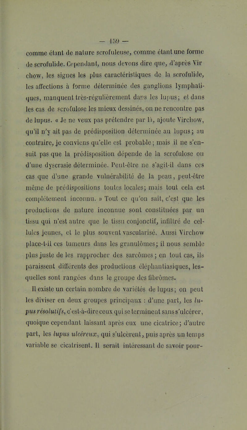 comme étant de nature scrofulense, comme étant une forme de scrofulide. Cependant; nous devons dire que, d'après Vir chow, les signes les plus caractéristiques de la scrofulide, les affections à forme déterminée des ganglions lymphati- ques, manquent très-régulièrement dans les lupus; et dans les cas de scrofulose les mieux dessinés, on ne rencontre pas de lupus. « Je ne veux pas prétendre par l;î, ajoute Virchow, qu'il n'y ait pas de prédisposition déterminée au lupus; au contraire, je conviens qu'elle est probable ; mais il ne s'en- suit pas que la prédisposition dépende de la scrofulose ou d'une dyscrasie déterminée. Peut-être ne s'agit-il dans ces cas que d'une grande vulnérabilité de la peau, peut-être même de prédispositions toutes locales; mais tout cela est complètement inconnu. » Tout ce qu'on sait, c'est que les productions de nature inconnue sont constituées par un tissu qui n'est autre que le tissu conjonctif, infiltré de cel- lules jeunes, et le plus souvent vascularisé. Aussi Virchow [)lace-t-il ces tumeurs dans les granulomes; il nous semble plus juste de les rapprocher des sarcomes; en tout cas, ils paraissent différents des productions éléphantiasiques, les- quelles sont rangées dans le groupe des fibromes. Il existe un certain nombre de variétés de lupus; on peut les diviser en deux groupes principaux ; d'une part, les i!w- pus résolutifs, c'est-à-dire ceux qui se terminent sans s'ulcérer, quoique cependant laissant après eux une cicatrice; d'autre part, les lupus ulcéreux, qui s'ulcèrent, puis après un temps variable se cicatrisent. Il serait intéressant de savoir pour-