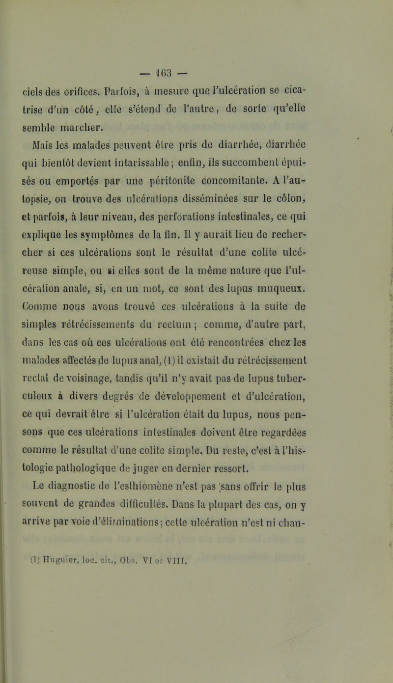 ciels des orifices. Parfois, ii mesure que rulcération se cica- trise d'un côté, elle s'étend de l'autre, de sorte qu'elle semble marcher. Mais les malades peuvent être pris de diarrhée, diarrhée qui bientôt devient intarissable; enfinj ils succombent épui- sés ou emportés par une péritonite concomitante. A l'au- topsie, on trouve des ulcérations disséminées sur le côlon, et parfois, à leur niveau, des perforations intestinales, ce qui explique les symptômes de la fin. Il y aurait lieu de recher- cher si ces ulcérations sont le résultat d'une colite ulcé- reuse simple, ou si elles sont de la même nature que l'ul- cération anale, si, en un mot, ce sont des lupus muqueux. Connue nous avons trouvé ces ulcérations à la suite de simples rétrécissements du rectum ; comme, d'autre part, dans les cas où ces ulcérations ont été rencontrées chez les malades affectés de lupus anal, (J) il existait du rétrécissement rectal de voisinage, tandis qu'il n'y avait pas de lupus tuber- culeux à divers degrés de développement et d'ulcération, ce qui devrait être si l'ulcération était du lupus, nous pen- sons que ces ulcérations intestinales doivent être regardées comme le résultat d'une colite simple. Du reste, c'est à l'his- tologie pathologique de juger en dernier ressort. Le diagnostic de l'csthiomène n'est pas ;sans olTrir le {)lus souvent de grandes difficultés. Dans la plupart des cas, on y arrive par voie d'éliminations; cette ulcération n'est ni chan-