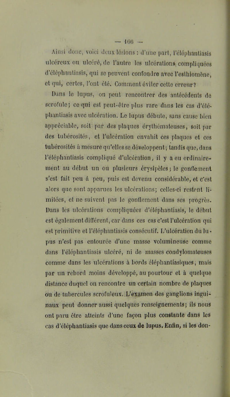 Ainsi donc, voici deux lésions : d'iino part, réluphanliasis ulcéreux ou ulcéré, de l'autre le? ulcération» compli(juées d'éléphantiasis, qui se peuvent confondre avec reslliiomône, et qui, certes, l'ont été. Comment éviter cette orreiir? Dans le lupus, on peut rencontrer des antécédents do scrofule; ce qui est peut-être plus rare dans les cas d'élé- phantiasis avec ulcération. Le lupus débute, sans cause bien appréciable, soit par des plaques érylhémateuses, soit par des tubérosités, et l'ulcération envahit ces plaques et ces tubérosités à mesure qu'elles se développent ; tandis que, dans l'éléphantiasis compliqué d'ulcération, il y a eu ordinaire- ment au début un ou plusieurs érysipèles; le gonneincnt s'est fait peu à peu, puis est devenu considérable, et c'est alors que sont apparues les ulcérations; celles-ci restent li- mitées, et ne suivent pas le gonflement dans ses progrès. Dans les ulcérations compliquées d'éléphantiasis, le début est également différent, car dans ces cas c'est l'ulcération qui est primitive et l'éléphantiasis consécutif. L'ulcération du lu- pus n'est pas entourée d'une masse volumineuse comme dans l'éléphantiasis ulcéré, ni de masses condylomateuses comme dans les ulcérations à bords éléphantiasiques, mais par un rebord moins développé, au pourtour et à quelque distance duquel on rencontre un certain nombre de plaques ou de tubercules scrofuleux. L'examen des ganglions ingui- naux peut donner aussi quelques renseignements; ils nous ont paru être atteints d'une façon plus constante dans les cas d'éléphantiasis que dans ceux de lupus. Enfin, si les don-