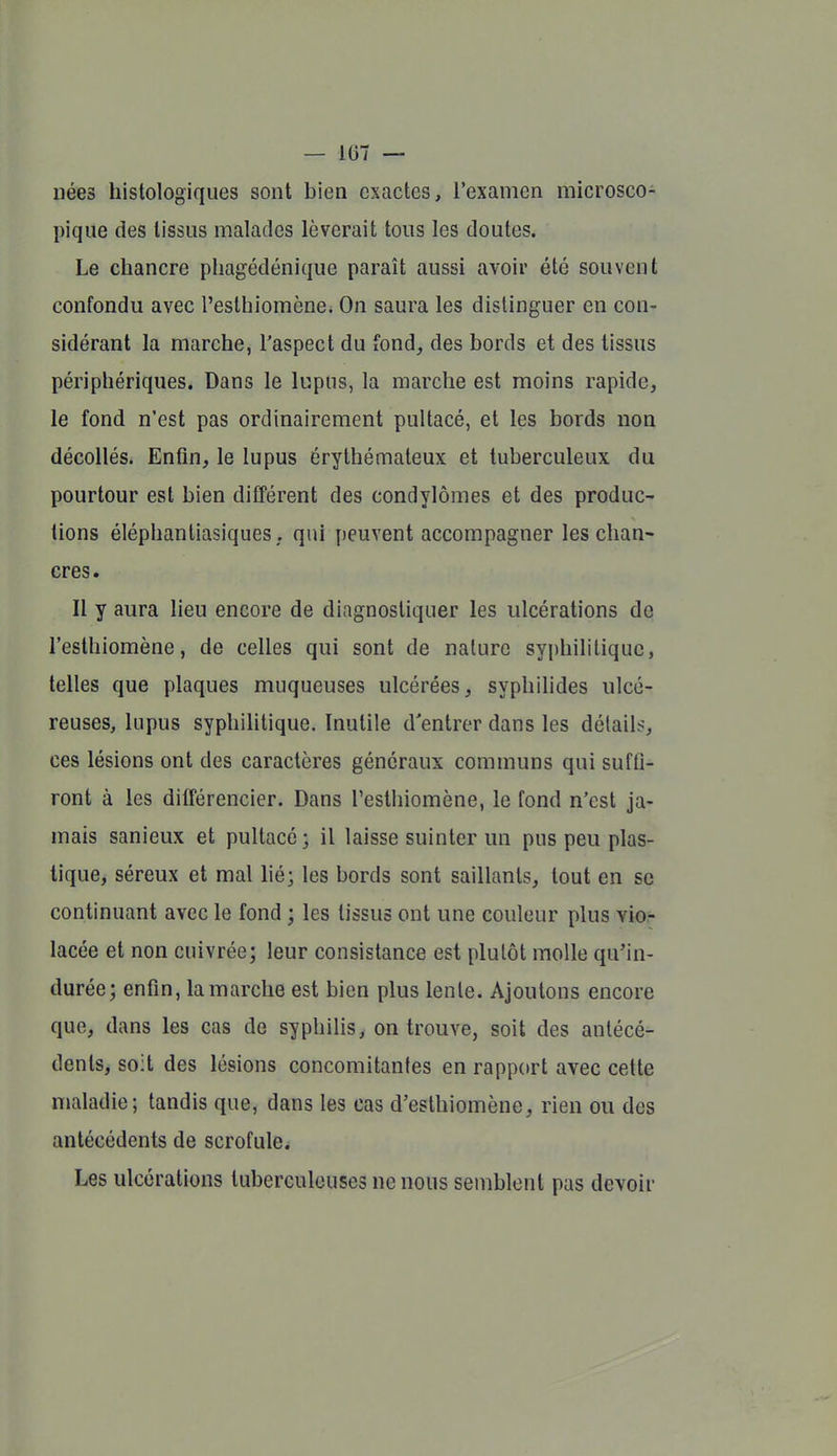 nées histologiques sont bien exactes, l'examen microsco- pique des tissus malades lèverait tous les doutes. Le chancre pliagédénique paraît aussi avoir été souvent confondu avec l'esthiomcne. On saura les distinguer en con- sidérant la marche, l'aspect du fond, des bords et des tissus périphériques. Dans le lupus, la marche est moins rapide, le fond n'est pas ordinairement pultacé, et les bords non décollés. Enfin, le lupus érythémateux et tuberculeux du pourtour est bien différent des condylômes et des produc- tions éléphantiasiques, qui jjeuvent accompagner les chan- cres. Il y aura lieu encore de diagnostiquer les ulcérations do l'esthiomène, de celles qui sont de nature syphilitique, telles que plaques muqueuses ulcérées, syphilides ulcé- reuses, lupus syphilitique. Inutile d'entrer dans les détail>-, ces lésions ont des caractères généraux communs qui suffi- ront à les différencier. Dans l'esthiomène, le fond n'est ja- mais sanieux et pultacé; il laisse suinter un pus peu plas- tique, séreux et mal lié; les bords sont saillants, tout en se continuant avec le fond ; les tissus ont une couleur plus vio- lacée et non cuivrée; leur consistance est plutôt molle qu'in- durée; enfin, la marche est bien plus lente. Ajoutons encore que, dans les cas de syphilis, on trouve, soit des antécé- dents, soit des lésions concomitantes en rapport avec cette maladie; tandis que, dans les cas d'esthiomène, rien ou des antécédents de scrofule^ Les ulcérations tuberculeuses ne nous semblent pas devoir
