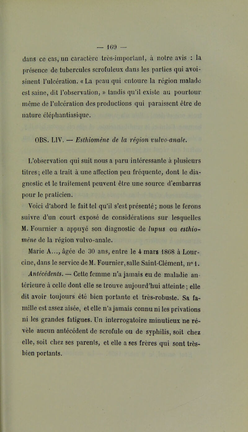 dans ce cas, un caractère Ircs-imporlanI, à noire avis : la présence de tubercules scrofuleux dans les parlies qui avoi- sinent l'ulcération. « La peau qui entoure la région malade est saine, dit l'observation, » tandis qu'il existe au pourtour même de l'ulcération des productions qui paraissent être de nature cléphantiasique. OBS. LIV. — Esthiomène de la région vulvo-anale. L'observation qui suit nous a paru intéressante à plusieurs titres; elle a trait à une affection peu fréquente, dont le dia- gnostic et le trailement peuvent être une source d'embarras pour le praticien. Voici d'abord le fait tel qu'il s'est présenté; nous le ferons suivre d'un court exposé de considérations sur lesquelles M. Fournier a appuyé son diagnostic de lupus ou esthio^ mène de la région vulvo-anale. Marie A..., âgée de 30 ans, entre le 4 mars 1868 à Lour- cine, dans le service de M. Fournier, salle Saint-Clément, n» 1. Antécédents. — Cette femme n'a jamais eu de maladie an- térieure à celle dont elle se trouve aujourd'hui atteinte ; elle dit avoir toujours été bien portante et très-robuste. Sa fa- mille est assez aisée, et elle n'a jamais connu ni les privations ni les grandes fatigues. Un interrogatoire minutieux ne ré- vèle aucun antécédent de scrofule ou de syphilis, soit chez elle, soit chez ses parents, et elle a ses frères qui sont très- bien portants.