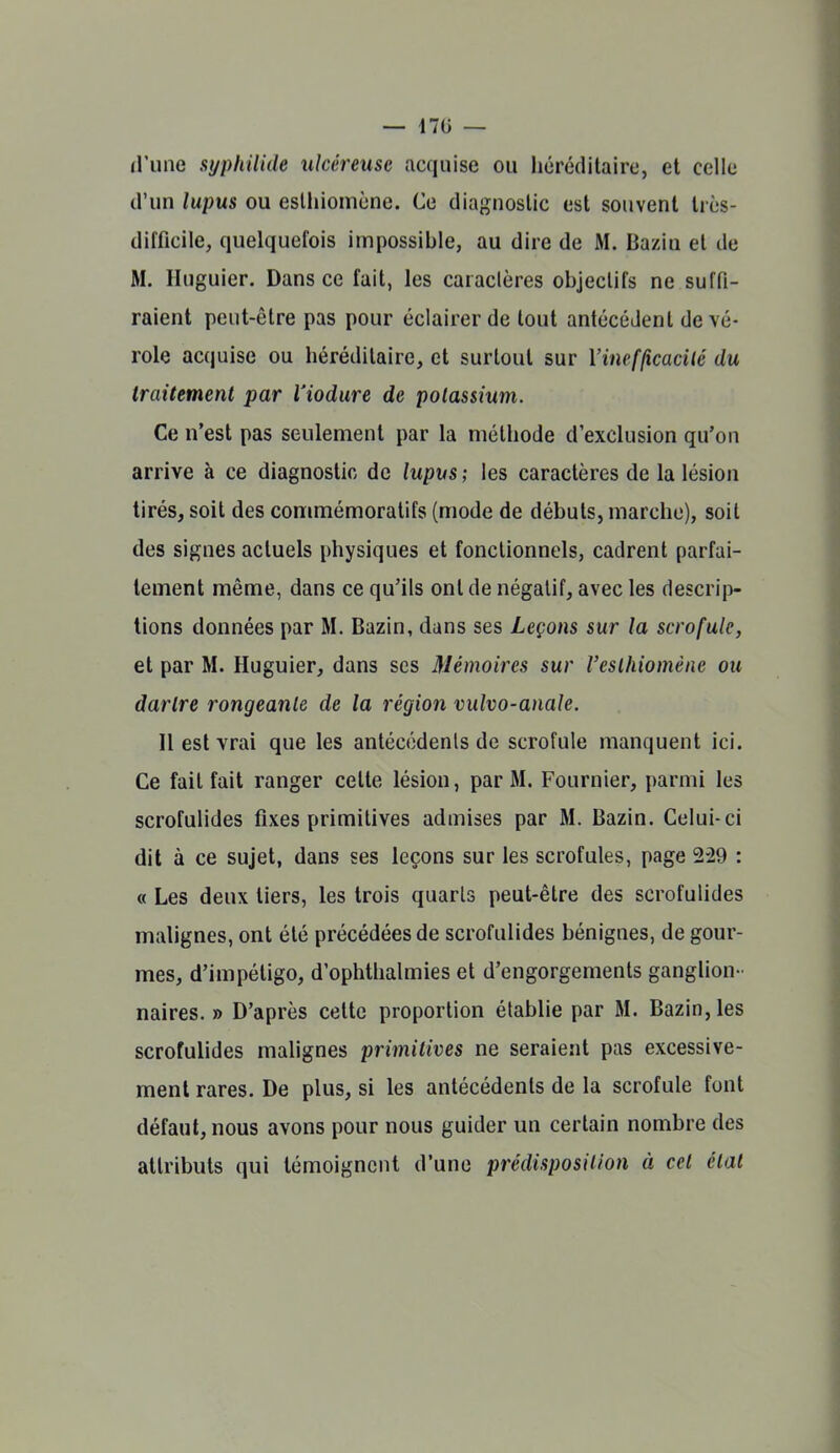 d'une syphilide ulcéreuse acquise ou héréditaire, et celle d'un lupus ou eslhiomène. Ce diagnostic est souvent très- difficile, quelquefois impossible, au dire de M. Bazin et de M. Huguier. Dans ce fait, les caractères objectifs ne suffi- raient peut-être pas pour éclairer de tout antécédent de vé- role acquise ou héréditaire, et surtout sur Vinefficacilé du traitement par Viodure de polassium. Ce n'est pas seulement par la méthode d'exclusion qu'on arrive à ce diagnostic de lupvs ; les caractères de la lésion tirés, soit des commémoratifs (mode de débuts, marche), soit des signes actuels physiques et fonctionnels, cadrent parfai- tement même, dans ce qu'ils ont de négatif, avec les descrip- tions données par M. Bazin, dans ses Leçons sur la scrofule, et par M. Huguier, dans ses Mémoires sur Veslhiomène ou dartre rongeante de la région vulvo-anale. Il est vrai que les antécédents de scrofule manquent ici. Ce fait fait ranger cette lésion, par M. Fournier, parmi les scrofulides fixes primitives admises par M. Bazin. Celui-ci dit à ce sujet, dans ses leçons sur les scrofules, page 229 : « Les deux tiers, les trois quarts peut-être des scrofulides malignes, ont été précédées de scrofulides bénignes, de gour- mes, d'impétigo, d'ophthalmies et d'engorgements ganglion- naires. » D'après cette proportion établie par M. Bazin, les scrofulides malignes primitives ne seraient pas excessive- ment rares. De plus, si les antécédents de la scrofule font défaut, nous avons pour nous guider un certain nombre des attributs qui témoignent d'une prédisposition à cet état