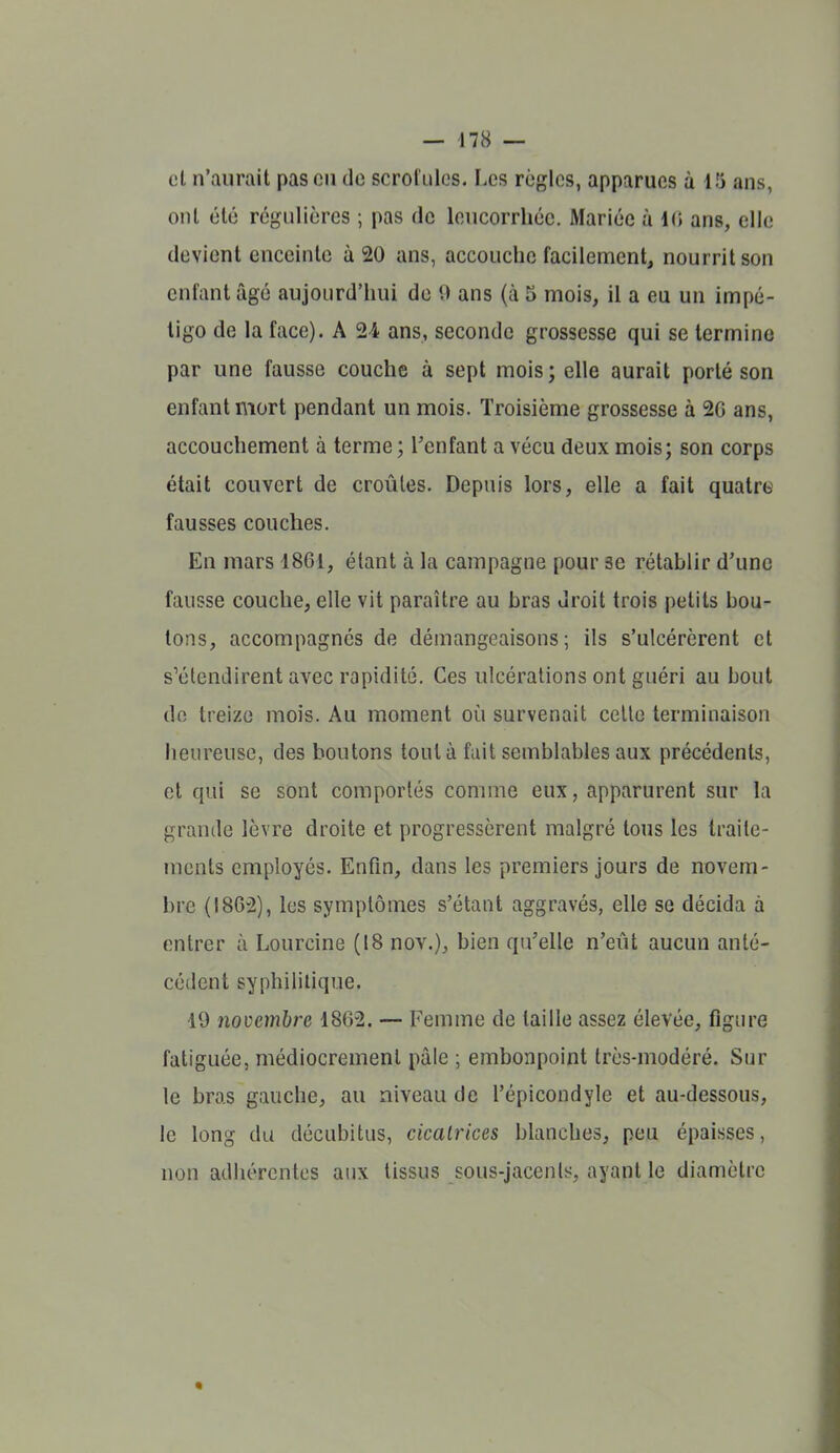 cl n'aurait pas cii de scrol'ulcs. Les règles, apparues à 15 ans, onl été régulières ; pas de leucorrhée. Mariée à 10 ans, elle devient enceinte à 20 ans, accouche facilement, nourrit son enfant âgé aujourd'hui de 0 ans (à 5 mois, il a eu un impé- tigo de la face). A 24 ans, seconde grossesse qui se termine par une fausse couche à sept mois; elle aurait porté son enfant mort pendant un mois. Troisième grossesse à 2G ans, accouchement à terme ; Tenfant a vécu deux mois; son corps était couvert de croûtes. Depuis lors, elle a fait quatroi fausses couches. En mars 1861, étant à la campagne pour se rétablir d'une fausse couche, elle vit paraître au bras droit trois petits bou- lons, accompagnés de démangeaisons; ils s'ulcérèrent et s'étendirent avec rapidité. Ces ulcérations ont guéri au bout do treize mois. Au moment où survenait celle terminaison heureuse, des boutons tout à fuit semblables aux précédents, et qui se sont comportés comme eux, apparurent sur la grande lèvre droite et progressèrent malgré tous les traile- ments employés. Enfin, dans les premiers jours de novem- bre (1862), les symptômes s'étant aggravés, elle se décida à entrer à Lourcine (18 nov.), bien qu'elle n'eût aucun anté- cédent syphilitique. 19 jiovcmbre 1862. — Femme de taille assez élevée, figure fatiguée, médiocrement pâle ; embonpoint très-modéré. Sur le bras gauche, au niveau de l'épicondyle et au-dessous, le long du décubitus, cicairices blanches, peu épaisses, non adhérentes aux tissus sous-jacenls, ayant le diamètre