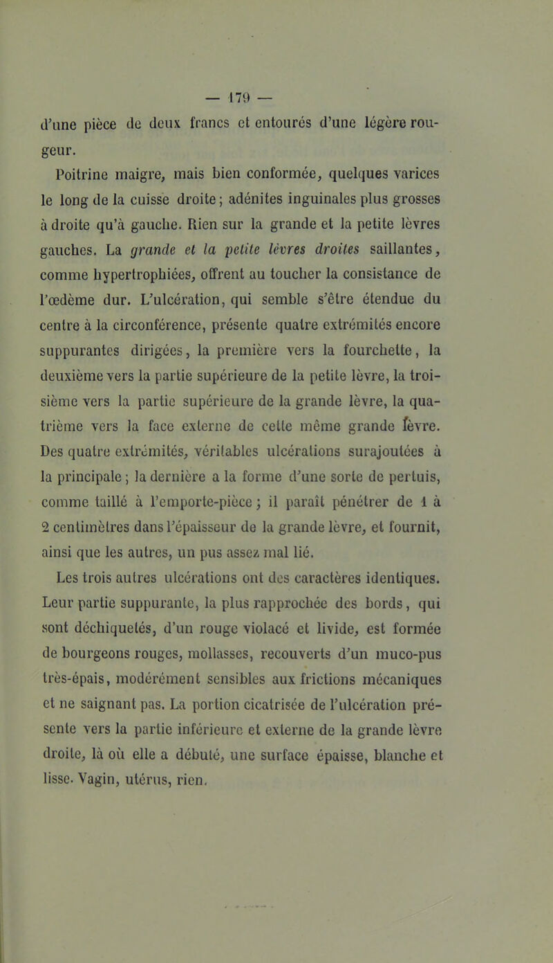 d'une pièce de deux francs et entourés d'une légère rou- geur. Poitrine maigre, mais bien conformée, quelques varices le long de la cuisse droite ; adénites inguinales plus grosses à droite qu'à gauche. Rien sur la grande et la petite lèvres gauches. La grande et la petite lèvres droites saillantes, comme hypertrophiées, offrent au toucher la consistance de l'œdème dur. L'ulcération, qui semble s'être étendue du centre à la circonférence, présente quatre extrémités encore suppurantes dirigées, la première vers la fourchette, la deuxième vers la partie supérieure de la petite lèvre, la troi- sième vers la partie supérieure de la grande lèvre, la qua- trième vers la face externe de celte même grande fèvre. Des quatre extrémités, véritables ulcérations surajoutées à la principale ; la dernière a la forme d'une sorte de pertuis, comme taillé à l'emporte-pièce ; il paraît pénétrer de 1 à 2 centimètres dans l'épaisseur de la grande lèvre, et fournit, ainsi que les autres, un pus assez mal lié. Les trois autres ulcérations ont dos caractères identiques. Leur partie suppurante, la plus rapprochée des bords, qui sont déchiquetés, d'un rouge violacé et livide, est formée de bourgeons rouges, mollasses, recouverts d'un muco-pus très-épais, modérément sensibles aux frictions mécaniques et ne saignant pas. La portion cicatrisée de l'ulcération pré- sente vers la partie inférieure et externe de la grande lèvre droite, là où elle a débuté, une surface épaisse, blanche et lisse. Vagin, utérus, rien.