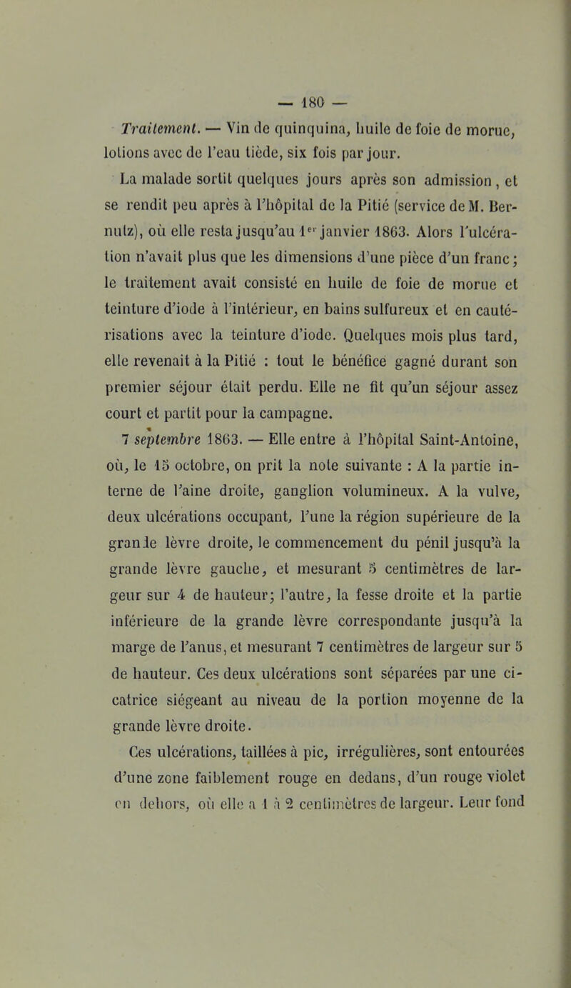 Traitement. — Vin de quinquina, huile de foie de morue, lotions avec de l'eau tiède, six fois par jour. La malade sortit quelques jours après son admission , et se rendit peu après à Tiiopilal de la Pitié (service de M. Ber- nulz), où elle resta jusqu'au 1 janvier 1863. Alors l'ulcéra- tion n'avait plus que les dimensions d'une pièce d'un franc; le traitement avait consisté en huile de foie de morue et teinture d'iode à l'intérieur, en bains sulfureux et en cauté- risations avec la teinture d'iode. Quelques mois plus tard, elle revenait à la Pitié : tout le bénéfice gagné durant son premier séjour était perdu. Elle ne fit qu'un séjour assez court et partit pour la campagne. 7 septembre 1863. — Elle entre à l'hôpital Saint-Antoine, où, le 15 octobre, on prit la note suivante : A la partie in- terne de l'aine droite, ganglion volumineux. A la vulve, deux ulcérations occupant, l'une la région supérieure de la granie lèvre droite, le commencement du pénil jusqu'à la grande lèvre gauche, et mesurant 5 centimètres de lar- geur sur 4 de hauteur; l'autre, la fesse droite et la partie inférieure de la grande lèvre correspondante jusqu'à la marge de l'anus, et mesurant 7 centimètres de largeur sur 5 de hauteur. Ces deux ulcérations sont séparées par une ci- catrice siégeant au niveau de la portion moyenne de la grande lèvre droite. Ces ulcérations, taillées à pic, irrégulières, sont entourées d'une zone faiblement rouge en dedans, d'un rouge violet en dehors, où elle a 1 h 2 cenliinèlrcs de largeur. Leur fond