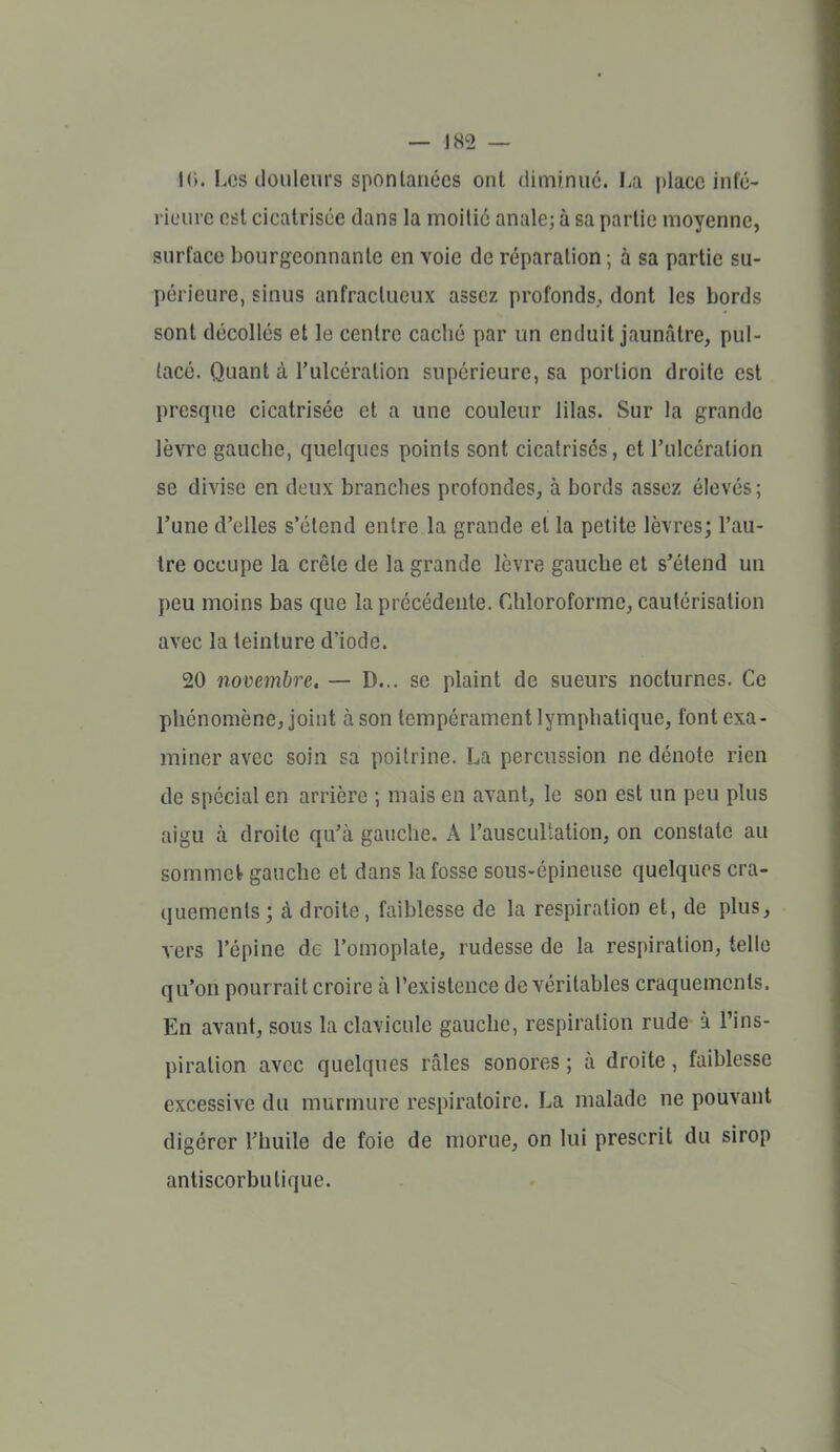 10. Les douleurs spontanées ont diminué. La place infé- rieure est cicatrisée dans la moitié anale; à sa partie moyenne, surface bourgeonnante en voie de réparation ; à sa partie su- périeure, sinus anfraclueux assez profonds,, dont les bords sont décollés et le centre cacbé par un enduit jaunâtre, pul- lacé. Quant à l'ulcération supérieure, sa portion droite est presque cicatrisée et a une couleur lilas. Sur la grande lèvre gauche, quelques points sont cicatrises, et l'ulcération se divise en deux branches profondes, à bords assez élevés ; l'une d'elles s'étend entre la grande et la petite lèvres; l'au- tre occupe la crête de la grande lèvre gauche et s'étend un peu moins bas que la précédente. Cliloroforme, cautérisation avec la teinture d'iode. 20 novembre, — D... se plaint de sueurs nocturnes. Ce phénomène, joint à son tempérament lymphatique, font exa- miner avec soin sa poitrine. La percussion ne dénote rien de spécial en arrière ; mais en avant, le son est un peu plus aigu à droite qu'à gauche. A l'auscultation, on constate au sommefr gauche et dans la fosse sous-épineuse quelques cra- quements; à droite, faiblesse de la respiration et, de plus, vers l'épine de l'omoplate, rudesse de la respiration, telle qu'on pourrait croire à l'existence de véritables craquements. En avant, sous la clavicule gauche, respiration rude à l'ins- piration avec quelques râles sonores ; à droite, faiblesse excessive du murmure respiratoire. La malade ne pouvant digérer l'huile de foie de morue, on lui prescrit du sirop antiscorbutique.