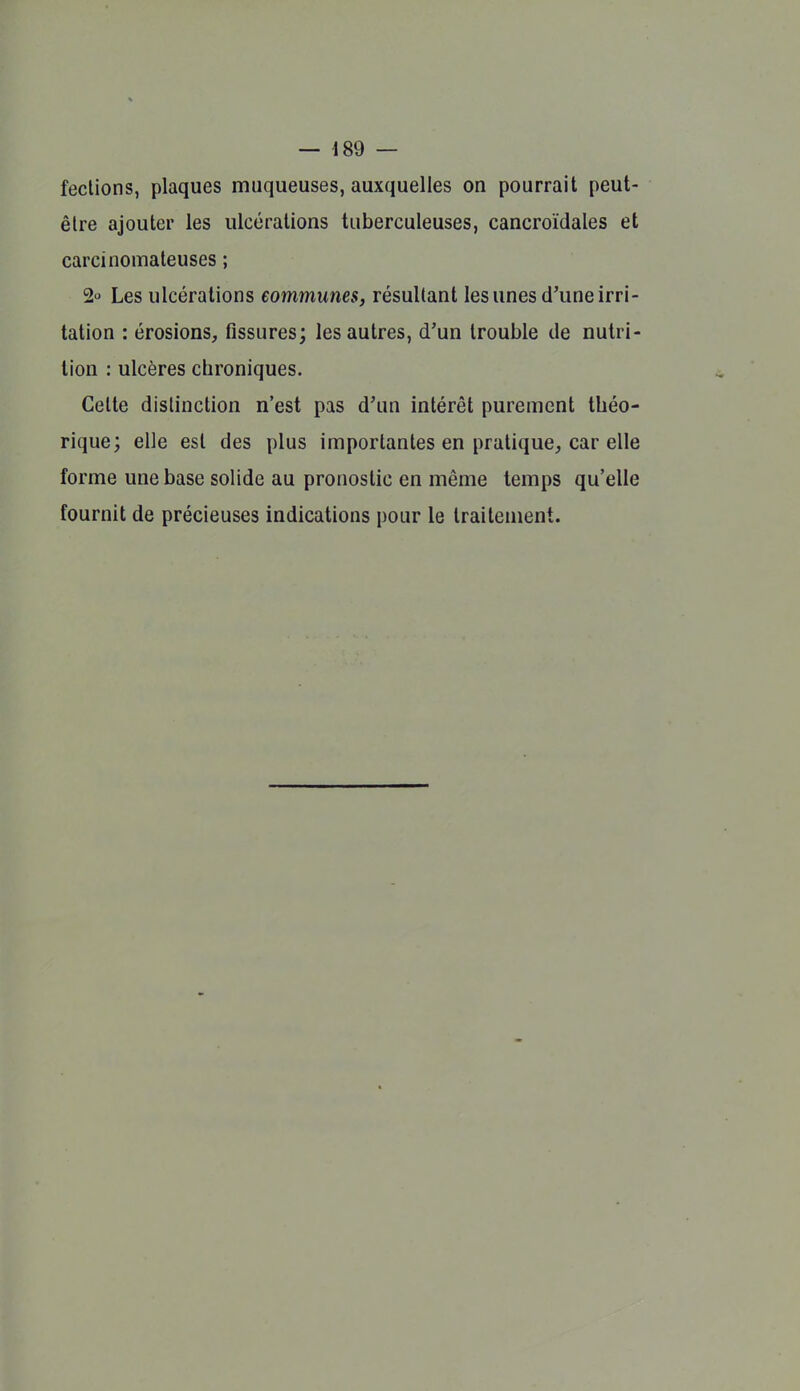 feclions, plaques muqueuses, auxquelles on pourrait peut- être ajouter les ulcérations tuberculeuses, cancroïdales et carcinomateuses ; 2 Les ulcérations communes, résultant les unes d'une irri- tation : érosions, fissures; les autres, d'un trouble de nutri- tion : ulcères chroniques. Celte distinction n'est pas d'un intérêt purement théo- rique; elle est des plus importantes en pratique, car elle forme une base solide au pronostic en même temps qu'elle fournit de précieuses indications pour le traitement.