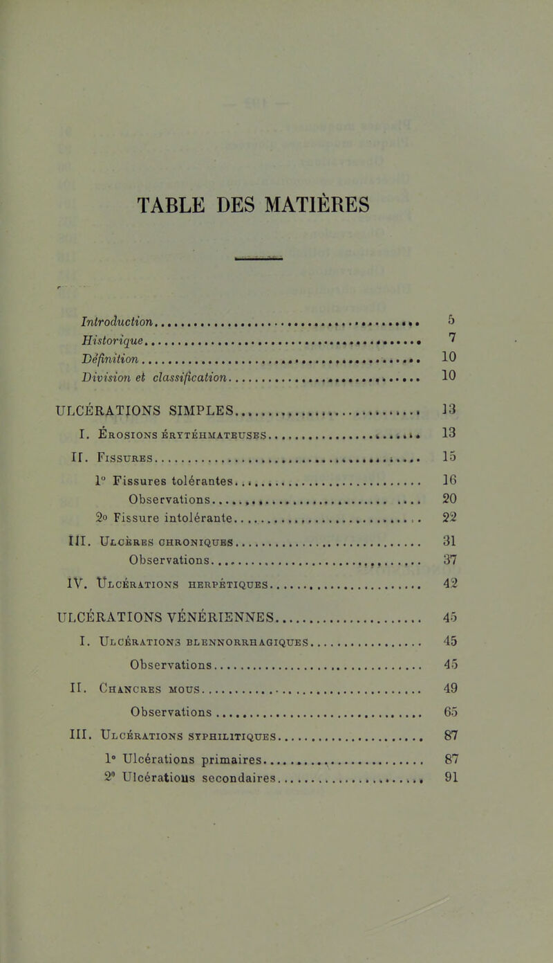 TABLE DES MATIÈRES Introduction ....,.••«...»«.. ô Historique 7 Définition 10 Division et classification 10 ULCÉRATIONS SIMPLES... 13 I. Erosions ÉRTTÉHMATEUSES 13 ir. Fissures lo 1 Fissures tolérantes. 16 Observations 20 2o Fissure intolérante 22 ill. Ulcères CHRONIQUES 31 Observations 37 ÎV. Ulcérations herpétiques 42 ULCÉRATIONS VÉNÉRIENNES 45 I. Ulcérations blennorrhagiques 45 Observations 45 II. Chancres mous 49 Observations 65 III. Ulcérations stphilitiques 87 1 Ulcérations primaires 87 2 Ulcératious secondaires 91