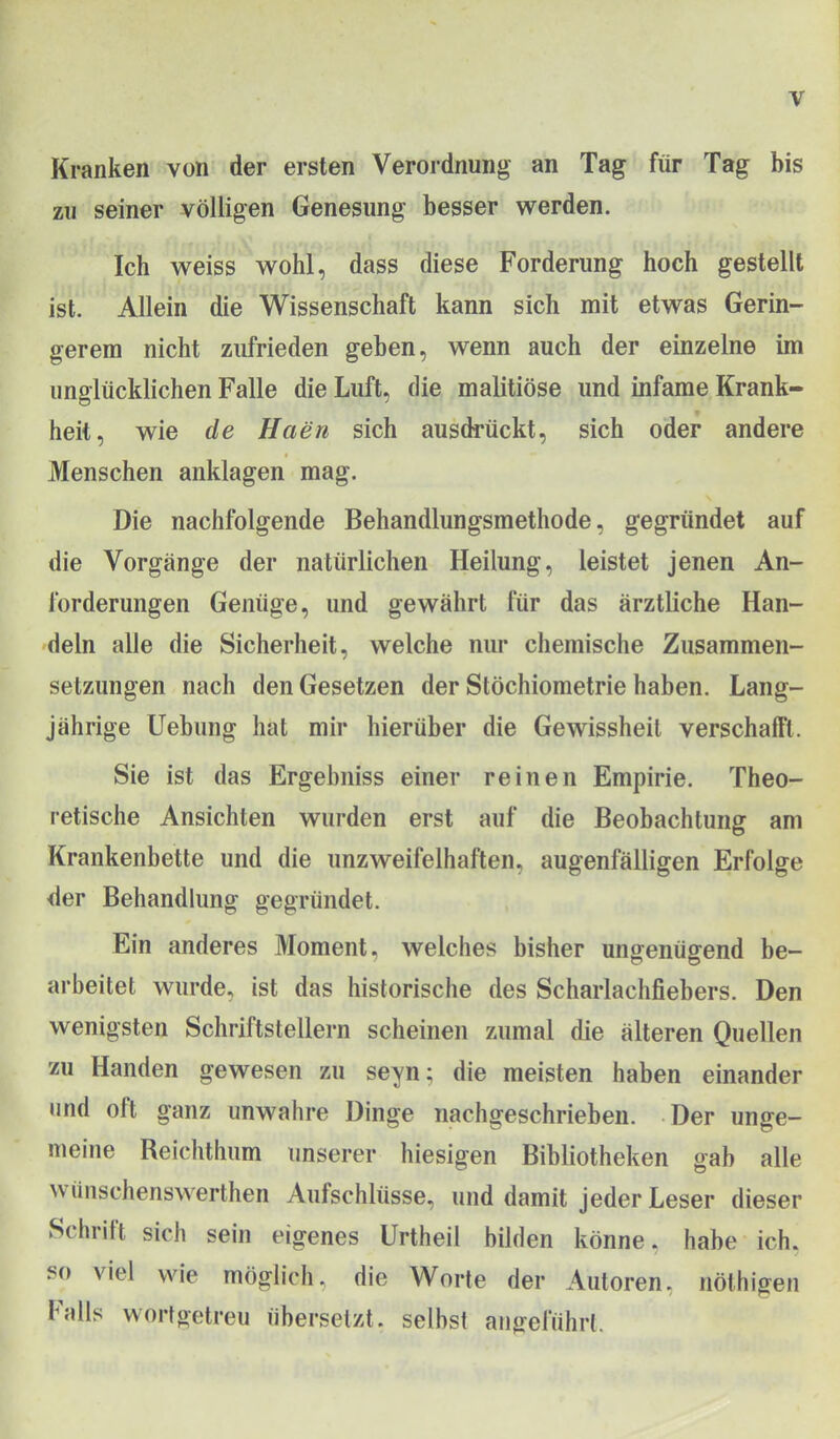 Kranken von der ersten Verordnung an Tag für Tag bis zu seiner völligen Genesung besser werden. Ich weiss wohl, dass diese Forderung hoch gestellt ist. Allein die Wissenschaft kann sich mit etwas Gerin- gerem nicht zufrieden geben, wenn auch der einzelne im unglücklichen Falle die Luft, die malitiöse und infame Krank- heit, wie de Haen sich ausdrückt, sich oder andere Menschen anklagen mag. Die nachfolgende Behandlungsmethode, gegründet auf die Vorgänge der natürlichen Heilung, leistet jenen An- forderungen Genüge, und gewährt für das ärztliche Han- deln alle die Sicherheit, welche nur chemische Zusammen- setzungen nach den Gesetzen der Stöchiometrie haben. Lang- jährige Uebung hat mir hierüber die Gewissheit verschafft. Sie ist das Ergebniss einer reinen Empirie. Theo- retische Ansichten wurden erst auf die Beobachtung am Krankenbette und die unzweifelhaften, augenfälligen Erfolge der Behandlung gegründet. Ein anderes Moment, welches bisher ungenügend be- arbeitet wurde, ist das historische des Scharlachfiebers. Den wenigsten Schriftstellern scheinen zumal die älteren Quellen zu Händen gewesen zu seyn; die meisten haben einander und oft ganz unwahre Dinge nachgeschrieben. Der unge- meine Reichthum unserer hiesigen Bibliotheken gab alle wünschenswerthen Aufschlüsse, und damit jeder Leser dieser Schrift sich sein eigenes Urtheil bilden könne, habe ich, so viel wie möglich, die Worte der Autoren, nöthigen Falls wortgetreu übersetzt, selbst aiijreluhrl.