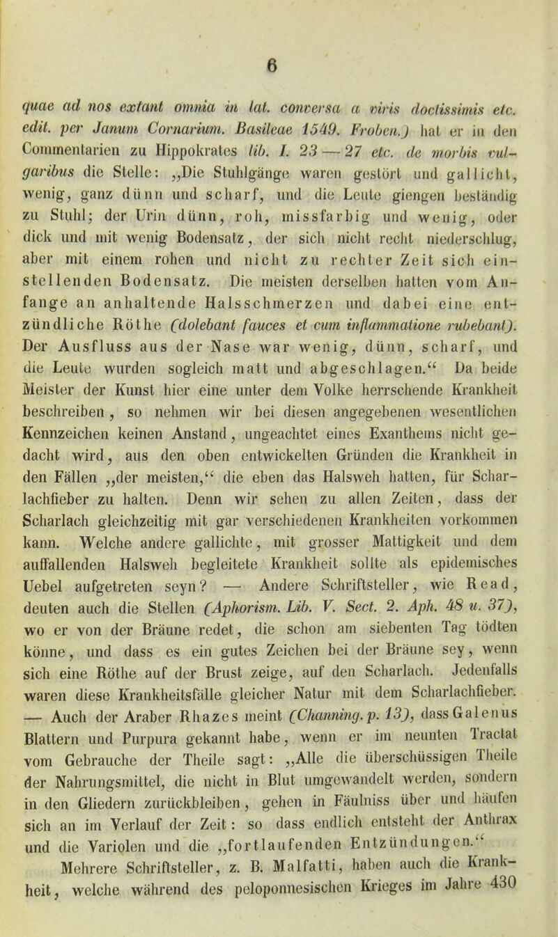 quae ad nos extant omma in lal. converm a viris doclissimis etc. edit. per Jamm Comarium. Basileae 1549. Frühen.J hat er in den Cununenlarien zu Hippokiates Hb. 1. 23 — 27 etc. de morbis ml- garibus die Stelle: „Die Stuhlgänge waren gestört und gallicht, wenig, ganz dünn und scharf, und die Leute giengen beständig zu Stuhl; der Urin dünn, roh, missfarbig und wenig, oder dick und mit wenig Bodensatz, der sich nicht recht niederschlug, aber mit einem rohen und nicht zu rechter Zeit sich ein- stellenden Bodensatz. Die meisten derselben hatten vom An- fange an anhaltende Halsschmerzen und dabei eine ent- zündliche Rothe (dolebant fauces et cum inflammatione rubeba7il). Der Ausfluss aus der Nase war wenig, dünn, scharf, und die Leute wurden sogleich matt und abgeschlagen. Da beide Meister der Kunst hier eine unter dem Volke herrschende Krankheit beschreiben , so nehmen wir bei diesen angegebenen wesentlichen Kennzeichen keinen Anstand, ungeachtet eines Exanthems nicht ge- dacht wird, aus den oben entwickelten Gründen die Krankheil in den Fällen „der meisten, die eben das Halsweh hatten, für Schar- lachfieber zu halten. Denn wir sehen zu allen Zeiten, dass der Scharlach gleichzeitig mit gar verschiedenen Krankheiten vorkommen kann. Welche andere gallichte, mit grosser Mattigkeit und dem auffallenden Halsweh begleitete Krankheit sollte als epidemisches üebel aufgetreten seyn? — Andere Schriftsteller, wie Read, deuten auch die Stellen (Aphorism. Lib. V. Sect. 2. Aph. 48 u. 37), wo er von der Bräune redet, die schon am siebenten Tag tödten könne, und dass es ein gutes Zeichen bei der Bräune sey, wenn sich eine Rötlie auf der Brust zeige, auf den Scharlach. Jedenfalls waren diese Krankheitsfälle gleicher Natur mit dem Scharlachfieber. — Auch der Araber Rhazes meint CChamiing.p. 13), dass Gal enus Blattern und Purpura gekannt habe, wenn er im neunten Tractat vom Gebrauche der Theile sagt: „Alle die überschüssigen Theile der Nahrungsmittel, die nicht in Blut umgewandelt werden, sondern in den Gliedern zurückbleiben, gehen in Fäulniss über und häufen Sich an im Verlauf der Zeit: so dass endlich entsteht der Anthrax und die Variolen und die „fortlaufenden Entzündungen. Mehrere Schriftsteller, z. B. Malfatti, haben auch die Krank- heit, welche während des peloponnesischen Krieges im Jahre 430