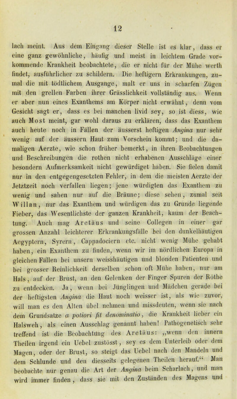 lach meinl. Aus dem Einrrang dieser Stelle ist es klar, dass er eine ganz gewöhnliche, häufig und meist in leichtem Grade vor- kommende Krankheit beobachtete, die er niclit für der Mühe werth findet, ausführlicher zu schildern. Die lieftigern Erkrankungen, zu- mal die mit tödtlichem Ausgange, malt er uns in scharfen Zügen mit den grellen Farben ihrer Grässlichkeit vollständig aus. Wenn er aber nun eines Exanthems am Körper nicht erwähnt, denn vom Gesicht sagt er, dass es bei manchen livid sey, so ist diess, wie auch Most meint, gar wohl daraus zu erklären, dass das Exanthem auch heute noch in Fällen der äusserst heftigen Angina nur sehr wenig auf der äussern Haut zum Vorschein kommt; und die da- maligen Aerzte, wie schon früher bemerkt, in ihren Beobachtungen und Beschreibungen die rothen nicht erhabenen Ausschläge einer besondern Aufmerksamkeit nicht gewürdiget haben. Sie fielen damit nur in den entgegengesetzten Fehler, in dem die meisten Aerzte der Jetztzeit noch verfallen liegen; jene würdigten das Exanthem zu wenig und sahen nur auf die Bräune; diese sehen, zumal seit Willan, nur das Exanthem und würdigen das zu Grunde liegende Fieber, das Wesentlichste der ganzen Krankheit, kaum der Beach- tung. Auch mag Aretäus und seine Collegen in einer gar grossen Anzahl leichterer Erkrankungsfälle bei den dunkelhäutigen Aegyptern, Syrern, Cappadociern etc. nicht wenig Mühe gehabt haben, ein Exanthem zu finden, wenn wir im nördlichen Europa in gleichen Fällen bei unsern weisshäutigen und blonden Patienten und bei grosser Reinlichkeit derselben schon oft Mühe haben, nur am Hals, auf der Brust, an den Gelenken der Finger Spuren der Rothe zu entdecken. Ja, wenn bei Jünglingen und Mädchen gerade bei der heftigsten Angina die Haut noch weisser ist, als wie zuvor, will man es den Alten übel nehmen und missdeuten, wenn sie nach dem Grundsatze a potiori ß denominatio, die Krankheit lieber ein Halsweh, als einen Ausschlag genannt haben! Pathogenetisch sehr treffend ist die Beobachtung des Aretäus: „wenn den Innern Theilen irgend ein Uebel zustösst, sey es dem Unterleib oder dem Magen, oder der Brust, so steigt das Uebel nach den Mandeln und dem Schlünde und den diesseits gelegenen Theilen herauf. Man beobachte nur genau die Art der Angina benn Scharlach, und man wird immer finden , dass sie mit den Zuständen des Magens und