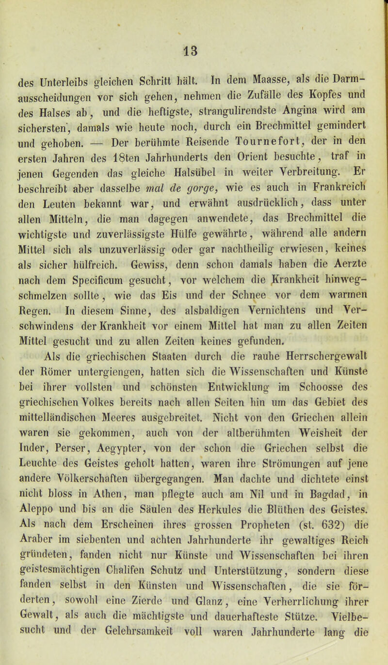 des Unterleibs gleichen Schritt hält. In dem Maasse, als die Darm- ausscheidungen vor sich gehen, nehmen die Zufälle des Kopfes und des Halses ab, und die heftigste, strangulirendste Angina wird am sichersten, damals wie heute noch, durch ein Brechmittel gemindert und gehoben. — Der berühmte Reisende Tournefort, der in den ersten Jahren des 18ten Jahrhunderts den Orient besuchte, traf in jenen Gegenden das gleiche Halsübel in weiter Verbreitung. Er beschreibt aber dasselbe mal de gorge, wie es auch in Frankreich den Leuten bekannt war, und erwähnt ausdrücklich, dass unter allen Mitteln, die man dagegen anwendete, das Brechmittel die wichtigste und zuverlässigste Hülfe gewährte, während alle andern Mittel sich als unzuverlässig oder gar nachtheilig erwiesen, keines als sicher hülfreich. Gewiss, denn schon damals haben die Aerzte nach dem Specificum gesucht, vor welchem die Krankheit hinweg- schmelzen sollte, wie das Eis und der Schnee vor dem warmen Regen. In diesem Sinne, des alsbaldigen Vernichtens und Ver- schwindens der Krankheit vor einem Mittel hat man zu allen Zeiten Mittel gesucht und zu allen Zeiten keines gefunden. Als die griechischen Staaten durch die rauhe Herrschergewalt der Römer untergiengen, hatten sich die Wissenschaften und Künste bei ihrer vollsten und schönsten Entwicklung im Schoosse des griechischen Volkes bereits nach allen Seiten hin um das Gebiet des mittelländischen Meeres ausgebreitet. Nicht von den Griechen allein waren sie gekommen, auch von der altberühmten Weisheit der Inder, Perser, Aegypter, von der schon die Griechen selbst die Leuchte des Geistes geholt hatten, waren ihre Strömungen auf jene andere Völkerschaften übergegangen. Man dachte und dichtete einst nicht bloss in Athen, man pflegte auch am Nil und in Bagdad, in Aleppo und bis an die Säulen des Herkules die Blüthen des Geistes. Als nach dem Erscheinen ihres grossen Propheten (st. 632) die Araber im siebenten und achten Jahrhunderte ihr gewaltiges Reich gründeten, fanden nicht nur Künste und Wissenschaften bei ihren geistesmächtigen Chalifen Schutz und Unterstützung, sondern diese fanden selbst in den Künsten und Wissenschaften, die sie för- derten, sowohl eine Zierde und Glanz, eine Verherrlichung ihrer Gewalt, als auch die mächtigste und dauerhafteste Stütze. Vielbe- sucht und der Gelehrsamkeit voll waren Jahrhunderte lang die