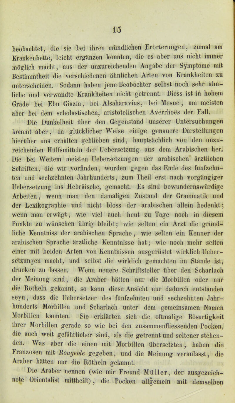 m beobachtet, die sie bei ihren mündlichen Erörterungen, zumal am Krankenbette, leicht ergänzen konnten, die es aber uns nicht immer möglich macht, aus der unzureichenden Angabe der Symptome mit Bestimmtheit die verschiedenen ähnlichen Arten von Krankheiten zu unterscheiden. Sodann haben jene Beobachter selbst noch sehr ähn- liche und verwandte Krankheiten nicht getrennt. Diess ist in hohem Grade bei Ebn Giazla, bei Alsaharavius, bei Mesue, am meisten aber bei dem scholastischen, aristotelischen Averrhoes der Fall. Die Dunkelheit über den Gegenstand unserer Untersuchungen kommt aber, da glücklicher Weise einige genauere Darstellungen hierüber uns erhalten geblieben sind, hauptsächlich von den unzu- reichenden Hülfsmitteln der Uebersetzung aus dem Arabischen her. Die bei Weitem meisten Uebersetzungen der arabischen ärztlichen Schriften, die wir .vorfinden, wurden gegen das Ende des fünfzehn- ten und sechzehnten Jahrhunderts, zum Theil erst nach vorgängiger Uebersetzung ins Hebräische, gemacht. Es sind bewundernswürdige Arbeiten, wenn man den damaligen Zustand der Grammatik und der Lexikographie und nicht bloss der arabischen allein bedenkt; wenn man erwägt, wie viel auch heut zu Tage noch in diesem Punkte zu w^ünschen übrig bleibt; wie selten ein Arzt die gründ- liche Kenntniss der arabischen Sprache, wie selten ein Kenner der arabischen Sprache ärztliche Kenntnisse hat; wie noch mehr selten einer mit beiden Arten von Kenntnissen ausgerüstet wirklich Ueber- Satzungen macht, und selbst die wirklich gemachten im Stande ist, drucken zu lassen. Wenn neuere Schriftsteller über den Scharlach der Meinung sind, die Araber hätten nur die Morbillen oder nur die Röthein gekannt, so kann diese Ansicht nur dadurch entstanden seyn, dass die Uebersetzer des fünfzehnten und sechzehnten Jahr- hunderts Morbillen und Scharlach unter dem gemeinsamen Namen Morbillen kannten. Sie erklärten sich die oftmalige Bösartigkeit ihrer Morbillen gerade so wie bei den zusammenfliessenden Pocken, die auch weit gefährlicher sind, als die getrennt und seltener stehen- den. Was aber die einen mit Morbillen übersetzten, haben die Franzosen mit Rougeole gegeben, und die Meinung veranlasst, die Araber hätten nur die Röthein gekannt. Die Araber nennen (wie mir Freund Müller, der ausgezeich- nete Orientalist mitlheilt), die Pocken allgemein mit demselben