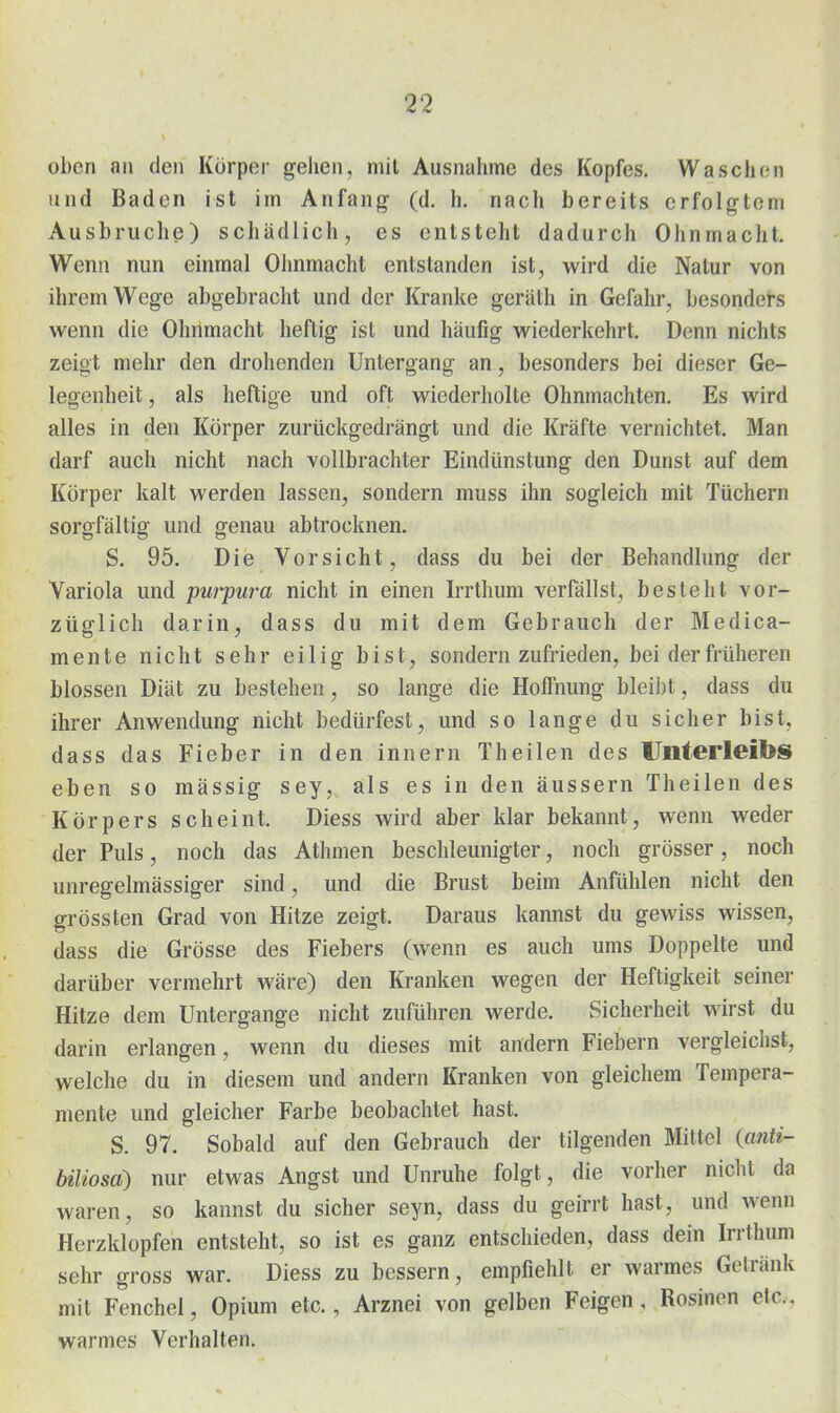 oben an den Körper gehen, mit Ausnahme des Kopfes. Waschen und Baden ist im Anfang (d. h. nach bereits erfolgtem Ausbruche) schädlich, es entsteht dadurch Ohnmacht. Wenn nun einmal Olmmacht entstanden ist, wird die Natur von ihrem W^ege abgebracht und der Kranke geräth in Gefahr, besonders wenn die Ohnmacht heftig ist und häufig wiederkehrt. Denn nichts zeigt mehr den drohenden Untergang an, besonders bei dieser Ge- legenheit , als heftige und oft wiederholte Ohnmächten. Es wird alles in den Körper zurückgedrängt und die Kräfte vernichtet. Man darf auch nicht nach vollbrachter Eindünstung den Dunst auf dem Körper kalt werden lassen, sondern muss ihn sogleich mit Tüchern sorgfältig und genau abtrocknen. S. 95. Die Vorsicht, dass du bei der Behandlung der Variola und purpura nicht in einen Irrthum verfällst, besteht vor- züglich darin, dass du mit dem Gebrauch der Medica- mente nicht sehr eilig bist, sondern zufrieden, bei der früheren blossen Diät zu bestehen, so lange die Hoffnung bleibt, dass du ihrer Anwendung nicht bedürfest, und so lange du sicher bist, dass das Fieber in den innern Theilen des Unterleibs eben so massig sey, als es in den äussern Theilen des Körpers scheint. Diess wird aber klar bekannt, wenn weder der Puls, noch das Athmen beschleunigter, noch grösser, noch unregelmässiger sind, und die Brust beim Anfühlen nicht den grössten Grad von Hitze zeigt. Daraus kannst du gewiss wissen, dass die Grösse des Fiebers (wenn es auch ums Doppelte und darüber vermehrt wäre) den Kranken wegen der Heftigkeit seiner Hitze dem Untergange nicht zuführen werde. Sicherheit wirst du darin erlangen, wenn du dieses mit andern Fiebern vergleichst, welche du in diesem und andern Kranken von gleichem Tempera- mente und gleicher Farbe beobachtet hast. S. 97. Sobald auf den Gebrauch der tilgenden Mittel {anti- biliosa) nur etwas Angst und Unruhe folgt, die vorher nicht da waren, so kannst du sicher seyn, dass du geirrt hast, und wenn Herzklopfen entsteht, so ist es ganz entschieden, dass dein Irrthum sehr gross war. Diess zu bessern, empfiehlt er warmes Getränk mit Fenchel, Opium etc., Arznei von gelben Feigen, Rosinen elc. warmes Verhalten.