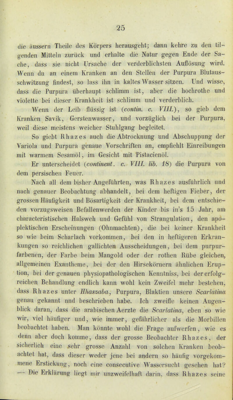 die äussern Theilc des Körpers herausgeht; dann kehre zu den til- genden Mitteln zurück und erhalte die Natur gegen Ende der Sa- che, dass sie nicht Ursache der verderblichsten Auflösung wird. Wenn du an einem Kranken an den Stellen der Purpiu-a Blutaus- schwitzung findest, so lass ihn in kaltes Wasser sitzen. Und wisse, dass die Purpura überhaupt schlimm ist, aber die hochrothe und violette bei dieser Krankheit ist schlimm und verderblich. Wenn der Leib flüssig ist {contin. c. VIIL), so gieb dem Kranken Savik, Gerstenwasser, und vorzüglich bei der Purpura, weil diese meistens weicher Stuhlgang begleitet. So giebt Rhazes auch die Abtrocknung und Abschuppung der Variola und Purpura genaue Vorschriften an, empfiehlt Einreibungen mit warmem Sesamöl, im Gesicht mit Pistacienöl. Er unterscheidet {continmt. c. VIII. Hb. 18) die Purpura von dem persischen Feuer. Nach all dem bisher Angeführten, was Rhazes ausführlich und nach genauer Beobachtung abhandelt, bei dem heftigen Fieber, der grossen Häufigkeit und Bösartigkeit der Krankheit, bei dem entschie- den vorzugsweisen Befallenwerden der Kinder bis in's 15 Jahr, am characteristischen Halsweh und Gefühl von Strangulation, den apo- plektischen Erscheinungen (Ohnmächten), die bei keiner Krankheit so wie beim Scharlach vorkommen, bei den in heftigeren Erkran- kungen so reichlichen gallichten Ausscheidungen, bei dem purpur- farbenen, der Farbe beim Mangold oder der rothen Rübe gleichen, allgemeinen Exantheme, bei der den Hirsekörnern ähnlichen Erup- tion, bei der genauen physiopathologischen Kenntniss, bei der erfolg- reichen Behandlung endlich kann wohl kein Zweifel mehr bestehen, dass Rhazes unter Hhaszaba, Purpura, Blaktien unsere ScarJatina genau gekannt nnd beschrieben habe. Ich zweifle keinen Augen- blick daran, dass die arabischen Aerzte die Scarlaüna, eben so wie wir, viel häufiger und, wie immer, gefährlicher als die Morbillen beobachtet haben. Man könnte wohl die Frage aufwerfen, wie es denn aber doch komme, dass der grosse Beobachter Rhazes, der sicherlich eine sehr grosse Anzahl von solchen Kranken beob- achtet hat, dass dieser weder jene bei andern so häufig vorgekom- mene Erstickung, noch eine consecutive Wassersucht gesehen hat? — Die Erklärung liegt mir unzweifelhaft, darin, dass Rhazes seine