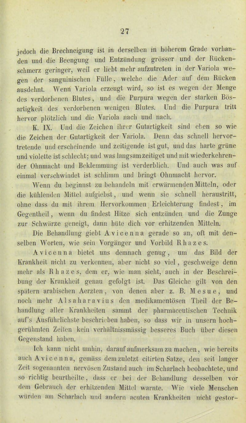 jedoch die Brechneigung ist in derselben in höherem Grade vorhan- den und die Beengung und Entzündung grösser und der Rücken- schmerz geringer, weil er liebt mehr aufzutreten in der Variola we- gen der sanguinischen Fülle, welche die Ader auf dem Rücken ausdehnt. Wenn Variola erzeugt wird, so ist es wegen der Menge des verdorbenen Blutes, und die Purpura wegen der starken Bös- artigkeit des verdorbenen wenigen Blutes. Und die Purpura tritt hervor plötzlich und die Variola nach und nach. K. IX. Und die Zeichen ihr(;r Gutartigkeit sind eben so wie die Zeichen der Gutartigkeit der Variola. Denn das sclinell hervor- tretende und erscheinende und zeitigende ist gut, und das harte grüne und violette ist schlecht; und was langsam zeitiget und mit wiederkehren- der Ohnmacht und Beklemmung ist verderblich. Und auch was auf einmal verschwindet ist schlimm und bringt Ohnmacht hervor. Wenn du beginnst zu behandeln mit erwärmenden Mitteln, oder die kühlenden Mittel aufgiebst, und wenn sie schnell heraustritt, ohne dass du mit ihrem Hervorkommen Erleichterung findest, im Gegentheil, wenn du findest Hitze sich entzünden und die Zunge zur Schwärze geneigt, dann hüte dich vor erhitzenden Mitteln. Die Behandlung giebt Avicenna gerade so an, oft mit den- selben Worten, wie sein Vorgänger und Vorbild R h a z e s. Avicenna bietet uns demnach genug, um das Bild der Krankheit nicht zu verkennen, aber nicht so viel, geschweige denn mehr als R h a z e s, dem er, wie man sieht, auch in der Beschrei- bung der Krankheit genau gefolgt ist. Das Gleiche gilt von den spätem arabischen Aerzten , von denen aber z. B. M e s u e , und noch mehr A l s a h a r a v i u s den medikamentösen Theil der Be- handlung aller Krankheiten sammt der pharmaceutischen Technik auf's Ausführlichste beschrieben haben, so dass wir in unsern hoch- gerühmten Zeiten kein verhältnissmässig besseres Buch über diesen Gegenstand haben. Ich kann nicht umhin, darauf aufmerksam zu machen, wie bereits auch A vi c e n n a, gemäss dem zuletzt citirten Satze, den seit langer Zeit sogenannten nervösen Zustand auch im Scharlach beobachtete, und so richtig beurtheilte, dass er bei der Behandlung desselben vor dem Gebrauch der erhitzenden Mittel warnte. Wie viele Menschen würden am Scharlach und andern acuten Krankheiten nicht gestor-