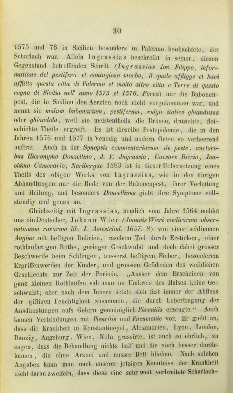 1575 und 76 in Sicilien besonders in Palermo beohaclitele, der Scharlach war. Allein Ingrassias beschreibt in seiner, diesen Gegenstand betreffenden Schrift (Ingrassias Joü. FHippo, infor- matione del pestifero et contagioso morbo, ü quäle af'ßigge et havi afßtto questa citta di Palermo et molto allre citta e Terre di questo regno di Sicilia neW anno 1575 et 1576. Forca) nur die Bubonen- pest, die in Sicilien den Aerzten noch nicht vorgekommen war, und nennt sie malum bubonarium, pestiferum, vulgo italice ghiandussa oder ghiandola, weil sie meistentheils die Drüsen, drüsichte, flei- schichte Theile ergreift. Es ist dieselbe Pestepidemie, die in den Jahren 1576 und 1577 in Venedig und andern Orten so verheerend auftrat. Auch in der Synopsis commentarioru?n de peste, auctori- bus Hieronymo Donzellino, J. F. Jngrassia, Caesare Riccio, Joa- chimo Camerario, Noribergae 1583 ist in dieser Uebersetzung eines Theils des obigen Werks von Ingrassias, wie in den übrigen Abhandlungen nur die Rede von der Bubonenpest, ihrer Verhütung und Heilung, und besonders Dencellinus giebt ihre Symptome voll- ständig und genau an. Gleichzeitig mit Ingrassias, nemlich vom Jahre 1564 meldet uns ein Deutscher, Johann Wier QJoannis Wieri medicarwn obser- mtionum rararum Hb. I. Amestelod. 1657. 8) von einer schlimmen Angina mit heftigen Delirien, raschem Tod durch Ersticken, einer rothlaufartigen Rothe, geringer Geschwulst und doch dabei grosser Beschwerde beim Schlingen, äusserst heftigem Fieber, besonderem Ergriffenwerden der Kinder, und grossem Gefährden des weiblichen Geschlechts zur Zeit der Periode. „Ausser dem Erscheinen von ganz kleinen Rothlaufen sah man im Umkreis des Halses keine Ge- schwulst; aber nach dem Innern setzte sich fast immer der Abfluss der giftigen Feuchtigkeit zusammen, die durch Uebertragung der Ausdünstungen aufs Gehirn gemeiniglich P/tremE? erzeugte.'' Auch kamen Verbindungen mit Pleuritis und Pneumonie vor. Er giebt an, dass die Krankheit in Konstantinopel, Alexandrien, Lyon, London, Danzig, Augsburg, Wien, Köln grassirte, ist auch so ehrlich, zu sagen, dass die Behandlung nichts half und die noch besser durch- kamen , die ohne Arznei und ausser Bett blieben. Nach solchen Angaben kann man nach unserer jetzigen Kenntniss der Krankheit nicht daran zweifeln, dass diess eine sehr weit verbreitete Scharlach-