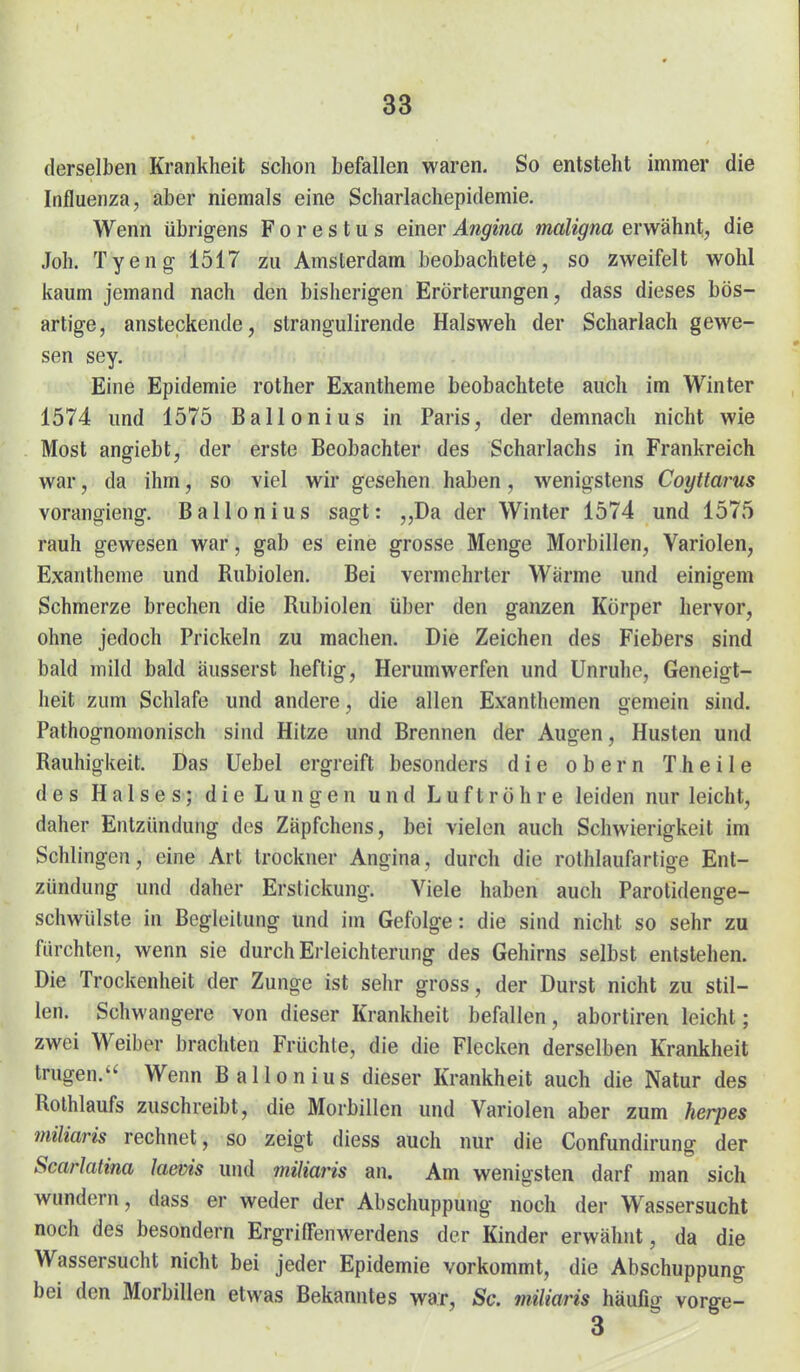 derselben Krankheit schon befallen waren. So entsteht immer die Influenza, aber niemals eine Scharlachepidemie. Wenn übrigens F o r e s t u s einer Angina maligna erwähnt, die Joh. Tyeng 1517 zu Amsterdam beobachtete, so zweifelt wohl kaum jemand nach den bisherigen Erörterungen, dass dieses bös- artige, ansteckende, strangulirende Halsweh der Scharlach gewe- sen sey. Eine Epidemie rother Exantheme beobachtete auch im Winter 1574 und 1575 Ballonius in Paris, der demnach nicht wie Most angiebt, der erste Beobachter des Scharlachs in Frankreich war, da ihm, so viel wir gesehen haben, wenigstens Coyttarus vorangieng. Ballonius sagt: „Da der Winter 1574 und 1575 rauh gewesen war, gab es eine grosse Menge Morbillen, Variolen, Exantheme und Rubiolen. Bei vermehrter Wärme und einigem Schmerze brechen die Rubiolen über den ganzen Körper hervor, ohne jedoch Prickeln zu machen. Die Zeichen des Fiebers sind bald mild bald äusserst heftig. Herumwerfen und Unruhe, Geneigt- heit zum Schlafe und andere, die allen Exanthemen gemein sind. Pathognomonisch sind Hitze und Brennen der Augen, Husten und Rauhigkeit. Das Uebel ergreift besonders die obern Theile des Halses; die Lungen und Luftröhre leiden nur leicht, daher Entzündung des Zäpfchens, bei vielen auch Schwierigkeit im Schlingen, eine Art trockner Angina, durch die rothlaufartige Ent- zündung und daher Erstickung. Viele haben auch Parotidenge- schwülste in Begleitung und im Gefolge: die sind nicht so sehr zu furchten, wenn sie durch Erleichterung des Gehirns selbst entstehen. Die Trockenheit der Zunge ist sehr gross, der Durst nicht zu stil- len. Schwangere von dieser Krankheit befallen, abortiren leicht; zwei Weiber brachten Früchte, die die Flecken derselben Krankheit trugen. Wenn Ballonius dieser Krankheit auch die Natur des Rolhlaufs zuschreibt, die Morbillen und Variolen aber zum Herpes miliaris rechnet, so zeigt diess auch nur die Confundirung der Scarlatina laevis und miliaris an. Am wenigsten darf man sich wundern, dass er weder der Abschuppung noch der Wassersucht noch des besondern Ergriffenwerdens der Kinder erwähnt, da die Wassersucht nicht bei jeder Epidemie vorkommt, die Abschuppung bei den Morbillen etwas Bekanntes war, Sc. miliaris häufig vorge- 3