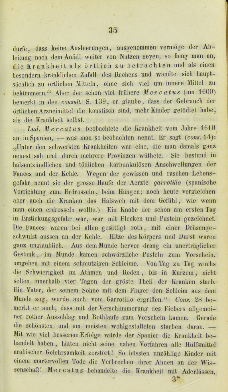 dürfe, dass keine Ausleerungen, ausgenommen vermöge der Ab- leitung nach dem Anfall weiter von Nutzen Seyen, so fieng man an, die Krankheit als örtlich zu betrachten und als einen besondern kränklichen Zufall des Rachens und wandte sich haupt- sächlich zu örtlichen Mitteln, ohne sich viel um innere Mittel zu bekümmern. Aber der schon viel frühere Mercatus (um 1600) bemerkt in den consult. S. 139, er glaube, dass der Gebrauch der örtlichen Arzneimittel die kaustisch sind, mehr Kinder getödtet habe, als die Krankheit selbst. Lud. Mercatus beobachtete die I{i-ankheit vom Jahre 1610 an in Spanien, —was man so beobachten nennt. Er sagt (cow*. 14): „Unter den schwersten Krankheiten war eine, die man damals ganz neuest sah und durch mehrere Provinzen wüthete. Sie bestund in halsentzündlichen und tödlichen karbunkulösen Anschwellungen der Fauces und der Kehle. Wegen der gewissen und raschen Lebens- gefahr nennt sie der grosse Haufe der Aorzte garrotillo (spanische Vorrichtung zum Erdrosseln, beim Hängen; noch heule vergleichen aber auch die Kranken das Halsweh mit dem Gefühl, wie wenn man einen erdrosseln wollte.) Ein Knabe der schon am ersten Tag in Erstickungsgefahr war, war mit Flecken und Pusteln gezeichnet. Die Fauces waren bei allen gesättigt roth, mit einer Drüsenge- schwulst aussen an der Kehle. Hitze des Körpers und Durst waren ganz unglaublich. Aus dem Munde liervor drang ein unerträglicher Gestank, im Munde kamen schwärzliche Pusteln zum Vorschein, umgeben mit einem schmutzigen Schleime. Von Tag zu Tag wuchs die Schwierigkeit im Athmen und Reden, bis in Kurzem, nicht selten innerhalb vier Tagen der gröste Theil der Kranken starb. Ein Vater, der seinem Sohne mit dem Finger den Schleim aus dem Munde zog, wurde auch vom Garrotillo ergriffen. Cons. 28 be- merkt er auch, dass mit der Verschlhnmerung des Fiebers allo-emei- ner rother Ausschlag und Rolhlaufe zum Vorschein kamen. Gerade die schönsten und am meisten wohlgestalteten starben daran. — Mit wie viel besserem Erfolge würde der Spanier die Krankheit be- handelt haben, hätten nicht seine nahen Vorfahren alle Hülfsmittel arabischer Gelehrsamkeit zerstört! So büssten unzählige Kinder mit einem martervollen Tode die Verbrechen ihrer Ahnen an der Wis- senschaft! Mercatus behandelte die Krankheit mit Aderlässen, 3*