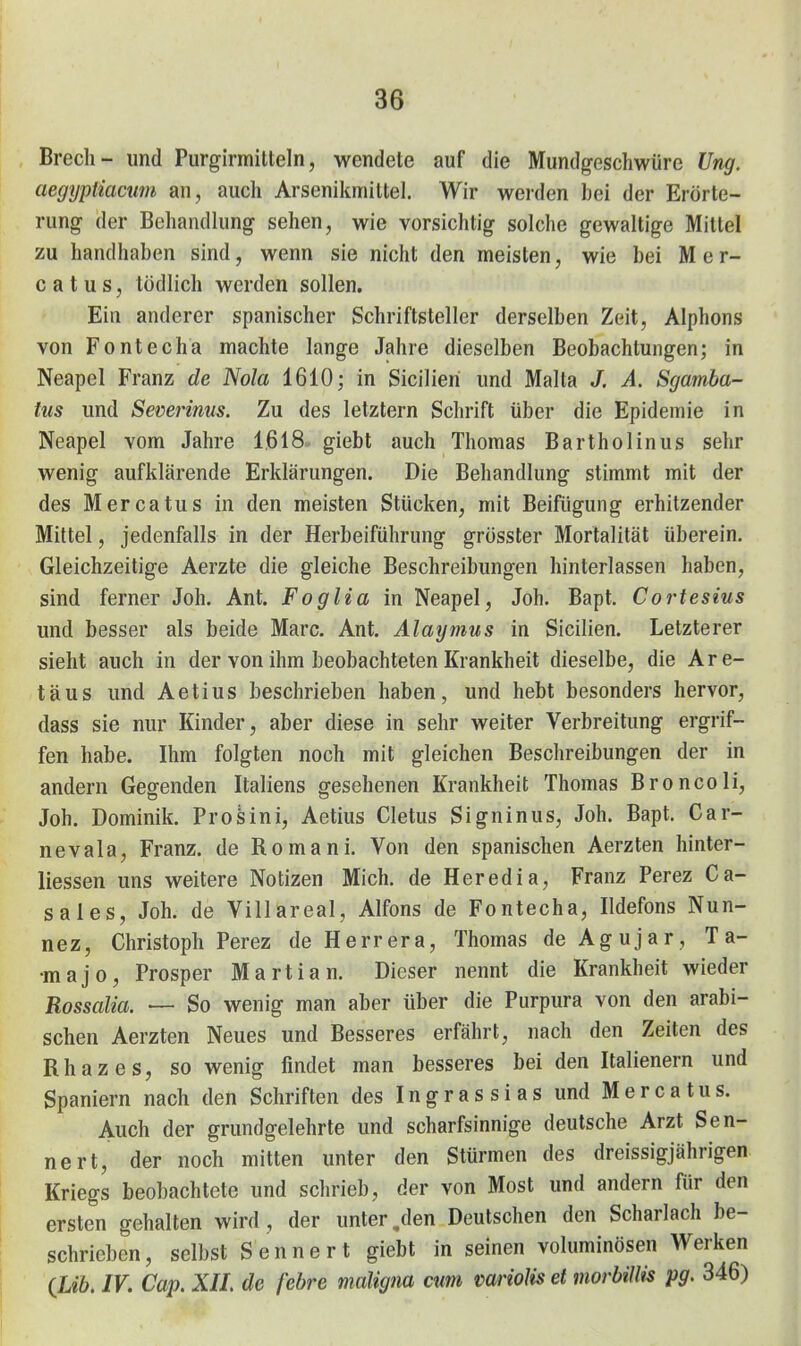 Brech- und Purgirmitteln, wendete auf die Mundgeschwüre Ung. aegyptiacum an, auch Arsenikmittel. Wir werden bei der Erörte- rung der Behandlung sehen, wie vorsichtig solche gewaltige Mittel zu handhaben sind, wenn sie nicht den meisten, wie bei M e r- 0 a t u s, tödlich werden sollen. Ein anderer spanischer Schriftsteller derselben Zeit, Alphons von Fontecha machte lange Jahre dieselben Beobachtungen; in Neapel Franz de Nola 1610; in Sicilieri und Malta J. A. Sgamba- tus und Severims. Zu des letztern Schrift über die Epidemie in Neapel vom Jahre 1,618 giebt auch Thomas Bartholinus sehr wenig aufklärende Erklärungen. Die Behandlung stimmt mit der des Mercatus in den meisten Stücken, mit Beifügung erhitzender Mittel, jedenfalls in der Herbeiführung grösster Mortalität überein. Gleichzeitige Aerzte die gleiche Beschreibungen hinterlassen haben, sind ferner Joh. Ant. Foglia in Neapel, Joh. Bapt. Cortesius und besser als beide Marc. Ant. Alaymus in Sicilien. Letzterer sieht auch in der von ihm beobachteten Krankheit dieselbe, die Are- täus und Aetius beschrieben haben, und hebt besonders hervor, dass sie nur Kinder, aber diese in sehr weiter Verbreitung ergrif- fen habe. Ihm folgten noch mit gleichen Beschreibungen der in andern Gegenden Italiens gesehenen Krankheit Thomas Broncoli, Joh. Dominik. Proäini, Aetius Cletus Signinus, Joh. Bapt. Car- nevala. Franz. de Romani. Von den spanischen Aerzten hinter- liessen uns weitere Notizen Mich, de Heredia, Franz Perez Ca- sales, Joh. de Villareal, Alfons de Fontecha, Ildefons Nun- nez, Christoph Perez de Herrera, Thomas de Agujar, T a- •majo, Prosper Marti an. Dieser nennt die Krankheit wieder Rossalia. — So wenig man aber über die Purpura von den arabi- schen Aerzten Neues und Besseres erfährt, nach den Zeiten des Rhazes, so wenig findet man besseres bei den Italienern und Spaniern nach den Schriften des Ingrassias und Mercatus. Auch der grundgelehrte und scharfsinnige deutsche Arzt Sen- ne rt, der noch mitten unter den Stürmen des dreissigjährigen Kriegs beobachtete und schrieb, der von Most und andern für den ersten gehalten wird, der unter,den Deutschen den Scharlach be- schrieben, selbst Senne rt giebt in seinen voluminösen Werken (Liö. IV. Cap. XII de febre maligna mm mrioJis et morhiUis pg. 346)