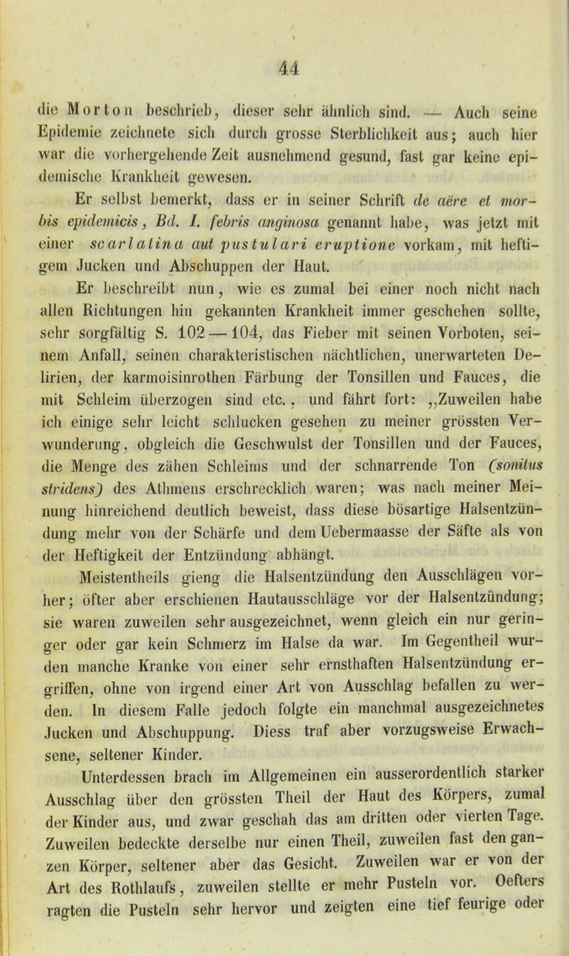 die Morton beschrieb, dieser sehr ähnlich sind. — Auch seine Epidemie zeiciiiiete sicli durch grosse Sterblichkeit aus; auch hier war die vorhergehende Zeit ausnehmend gesund, fast gar keine epi- demische Krankheit gewesen. Er selbst bemerkt, dass er in seiner Schrift de aere et mor- bis epidemicis, Bd. I. febris cmginosa genannt habe, was jetzt mit einer scarlatina aut pustulari erupiione vorkam, mit hefti- gem Jucken und Abschuppen der Haut. Er beschreibt nun, wie es zumal bei einer noch nicht nach allen Richtungen hin gekannten Krankheit immer geschehen sollte, sehr sorgfältig S. 102 —104, das Fieber mit seinen Vorboten, sei- nem Anfall, seinen charakteristischen nächtlichen, unerwarteten De- lirien, der karmoisinrothen Färbung der Tonsillen und Fauces, die mit Schleim überzogen sind etc., und fährt fort: „Zuweilen habe ich einige sehr leicht sclilucken gesehen zu meiner grössten Ver- wunderung, obgleich die Geschwulst der Tonsillen und der Fauces, die Menge des zähen Schleims und der schnarrende Ton (sonitus Stridens) des Athmens erschrecklich waren; was nach meiner Mei- nung hinreichend deutlich beweist, dass diese bösartige Halsentzün- dung mehr von der Schärfe und dem Uebermaasse der Säfte als von der Heftigkeit der Entzündung abhängt. Meistentheils gieng die Halsentzündung den Ausschlägen vor- her; öfter aber erschienen Hautausschläge vor der Halsentzündung; sie waren zuweilen sehr ausgezeichnet, wenn gleich ein nur gerin- ger oder gar kein Schmerz im Halse da war. Im Gegentheil wur- den manche Kranke von einer sehr ernsthaften Halsentzündung er- griffen, ohne von irgend einer Art von Ausschlag befallen zu wer- den. In diesem Falle jedoch folgte ein manchmal ausgezeichnetes Jucken und Abschuppung. Diess traf aber vorzugsweise Erwach- sene, seltener Kinder. Unterdessen brach im Allgemeinen ein ausserordentlich starker Ausschlag über den grössten Theil der Haut des Körpers, zumal der Kinder aus, und zwar geschah das am dritten oder vierten Tage. Zuweilen bedeckte derselbe nur einen Theil, zuweilen fast den gan- zen Körper, seltener aber das Gesicht. Zuweilen war er von der Art des Rothlaufs, zuweilen stellte er mehr Pusteln vor. Oefters ragten die Pusteln sehr hervor und zeigten eine tief feurige oder