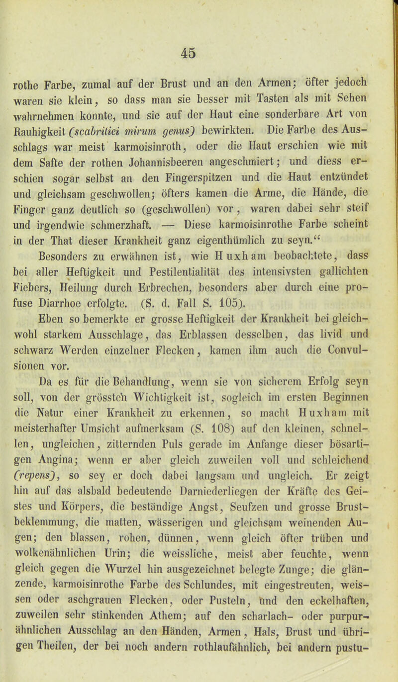 rothe Farbe, zumal auf der Brust und an den Armen; öfter jedoch waren sie klein, so dass man sie besser mit Tasten als mit Sehen wahrnehmen konnte, und sie auf der Haut eine sonderbare Art von Rauhigkeit (scabrüiei tnirum gems) bewirkten. Die Farbe des Aus- schlags war meist karmoisinroth, oder die Haut erschien wie mit dem Safte der rothen Johannisbeeren angeschmiert; und diess er- schien sogar selbst an den Fingerspitzen und die Haut entzündet und gleichsam geschwollen; öfters kamen die Arme, die Hände, die Finger ganz deutlich so (geschwollen) vor, waren dabei sehr steif und irgendwie schmerzhaft. — Diese karmoisinrothe Farbe scheint in der That dieser Krankheit ganz eigenthümlich zu seyn. Besonders zu erwähnen ist, wie Huxham beobachtete, dass bei aller Heftigkeit und Pestilentialität des intensivsten gallichten Fiebers, Heilung durch Erbrechen, besonders aber duich eine pro- fuse Diarrhoe erfolgte. (S. d. Fall S. 105). Eben so bemerkte er grosse Heftigkeit der Krankheit bei gleich- wohl starkem Ausschlage, das Erblassen desselben, das livid und schwarz Werden einzelner Flecken, kamen ihm auch die Convul- sionen vor. Da es für die Behandlung, wenn sie von sicherem Erfolg seyn soll, von der grössteh Wichtigkeit ist, sogleich im ersten Beginnen die Natur einer Krankheit zu erkennen, so macht Huxham mit meisterhafter Umsicht aufmerksam (S. 108) auf den kleinen, schnel- len, ungleichen, zitternden Puls gerade im Anfange dieser bösarti- gen Angina; wenn er aber gleich zuweilen voll und schleichend (repens), so sey er doch dabei langsam und ungleich. Er zeigt hin auf das alsbald bedeutende Darniederliegen der Kräfte des Gei- stes und Körpers, die beständige Angst, Seufzen und grosse Brust- beklemmung, die matten, wässerigen und gleichsam weinenden Au- gen; den blassen, rohen, dünnen, wenn gleich öfter trüben und wolkenähnlichen Urin; die weissliche, meist aber feuchte, wenn gleich gegen die Wurzel hin ausgezeichnet belegte Zunge; die glän- zende, karmoisinrothe Farbe des Schlundes, mit eingestreuten, weis- sen oder aschgrauen Flecken, oder Pusteln, und den eckelhaften, zuweilen sehr stinkenden Athem; auf den Scharlach- oder purpur- ähnlichen Ausschlag an den Händen, Armen, Hals, Brust und übri- gen Thailen, der bei noch andern rothlaufähnlich, bei andern pustu-