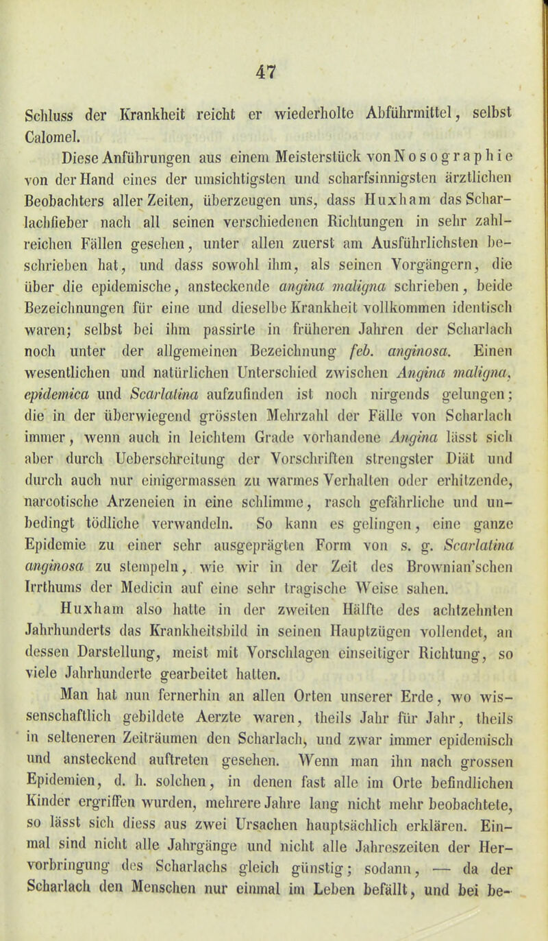 Schluss der Krankheit reicht er wiederholte Abführmittel, selbst Calomel. Diese Anführungen aus einem Meisterstück von Nosographie von der Hand eines der umsichtigsten und scharfsinnigsten ärztlichen Beobachters aller Zeiten, überzeugen uns, dass Huxham das Schar- lachfieber nach all seinen verschiedenen Richtungen in sehr zahl- reichen Fällen gesehen, unter allen zuerst am Ausführlichsten be- schrieben hat, und dass sowohl ihm, als seinen Vorgängern, die über die epidemische, ansteckende angina maligna schrieben, beide Bezeichnungen für eine und dieselbe Krankheit vollkommen identisch waren; selbst bei ihm passirle in früheren Jahren der Scharlach noch unter der allgemeinen Bezeichnung feb. anginosa. Einen wesentlichen und natürlichen Unterschied zwischen Angina maligna, epidemica und Scarlalina aufzufinden ist noch nirgends gelungen; die in der überwiegend grössten Mehrzahl der Fälle von Scharlach immer, wenn auch in leichtem Grade vorhandene Angina lässt sich aber durch Ueberschreitung der Vorschriften strengster Diät und durch auch nur einigermassen zu warmes Verhalten oder erhitzende, narcotische Arzeneien in eine schlimme, rasch gefährliche und un- bedingt tödliche verwandeln. So kann es gelingen, eine ganze Epidemie zu einer sehr ausgeprägten Form von s. g. Scarlalina anginosa zu stempeln, wie wir in der Zeit des Browniansehen Irrthums der Medicin auf eine sehr tragische Weise sahen. Huxham also hatte in der zweiten Hälfte des achtzehnten Jahrhunderls das Krankheitsbild in seinen Hauptzügen vollendet, an dessen Darstellung, meist mit Vorschlagen einseitiger Richtung, so viele Jahrhunderte gearbeitet hatten. Man hat nun fernerhin an allen Orten unserer Erde, wo wis- senschaftlich gebildete Aerzte waren, theils Jahr für Jahr, theils in selteneren Zeiträumen den Scharlach, und zwar immer epidemisch und ansteckend auftreten gesehen. Wenn man ihn nach grossen Epidemien, d. h. solchen, in denen fast alle im Orte befindlichen Kinder ergriffen wurden, mehrere Jahre lang nicht mehr beobachtete, so lässt sich diess aus zwei Ursachen hauptsächlich erklären. Ein- mal sind nicht alle Jahrgänge und nicht alle Jahreszeiten der Her- vorbringung d(>s Scharlachs gleich günstig; sodann, — da der Scharlach den Menschen nur einmal im Leben befällt, und bei be-