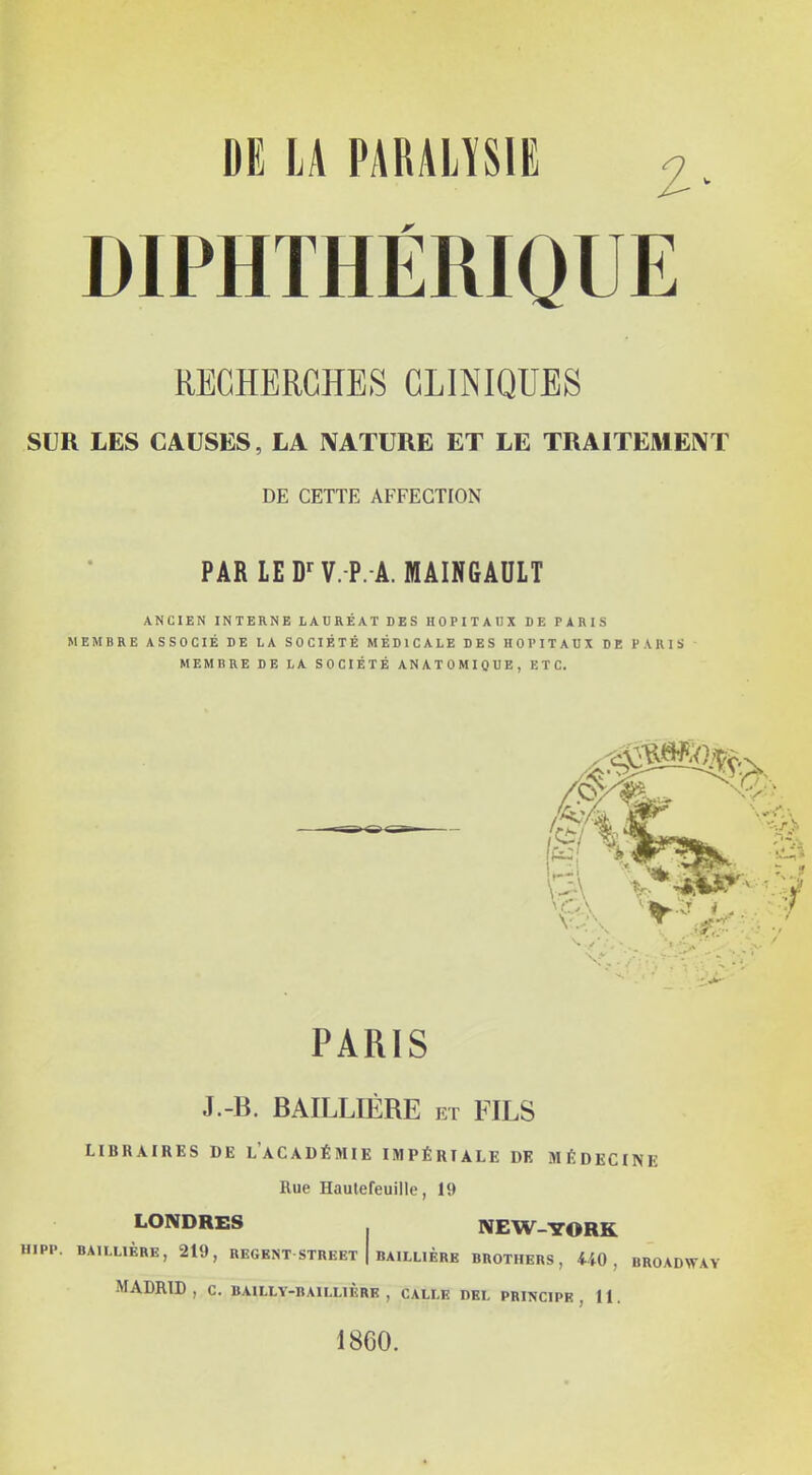 DE lA PARAHSIE i. DIPHTHÉRIQUE RECHERCHES CLINIQUES SUR LES CAUSES, LA NATURE ET LE TRAITEMENT DE CETTE AFFECTION PARLED-'V.P.-A.lttAINGAULT ANCIEN INTERNE LAURÉAT DES HOPITAUX DE PARIS MEMBRE ASSOCIÉ DE LA SOCIÉTÉ MÉDICALE DES HOPITAUX DE PARIS MEMBRE DE LA SOCIÉTÉ ANATOMIQUE, ETC. PARIS J.-B. BAILLIÉRE et FILS LIBRAIRES DE l'aCADÉMIE IMPÉRIALE DE MÉDECINE Rue Haulefeuille, 19 LONDRES NEW-YORK HIPP. BAILUÈRE, 219, REGENT STREET I BAILLIÈRK BROTHERS, 440, BROADWAY MADRID, C. BAILLY-BAILLIÈRK , CALLE DEL PRINCIPE, 11. 1860.
