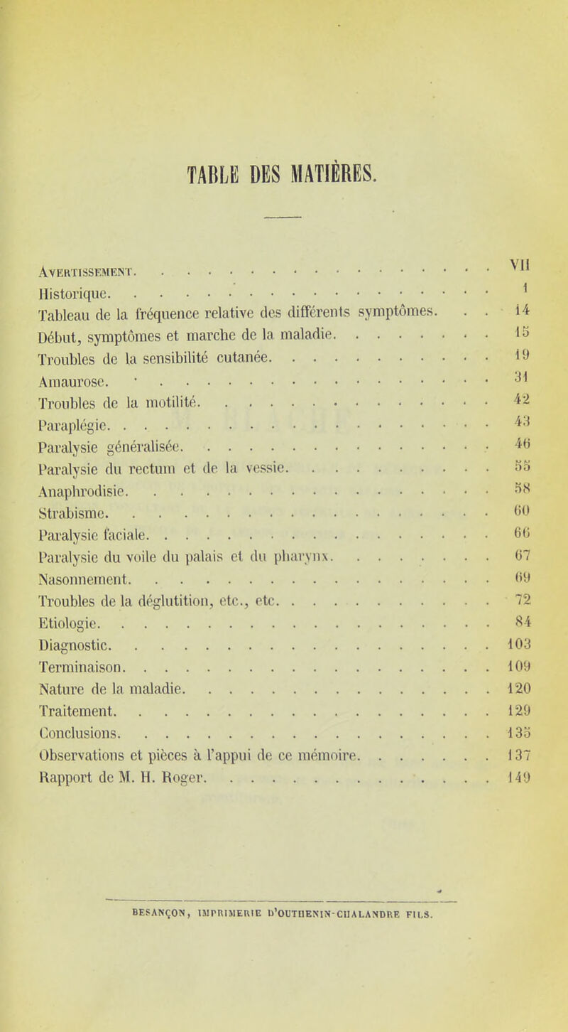 TABLE DES MATIÈRES. Avertissement Historique ^ Tableau de la l'réquenee relative des différents symptômes. . . 14 Début, symptômes et marche de la maladie 13 Troubles de la sensibilité cutanée 19 Amaurose. • Troubles de la motilité 42 Paraplégie Paralysie généralisée 46 Paralysie du rectum et de la vessie 33 Anaphrodisie 38 Strabisme 60 Paralysie faciale 66 Paralysie du voile du palais et du pharynx 67 Nasonnement 69 Troubles de la déglutition, etc., etc 72 Etiologie 84 Diagnostic 103 Terminaison 109 Nature de la maladie 120 Traitement 129 Conclusions 133 Observations et pièces à l'appui de ce mémoire 137 Rapport de M. H. Roger 149 BESANÇON, IMPRIMEUIE b'OUTnENJN-CHALANDRE FILS.