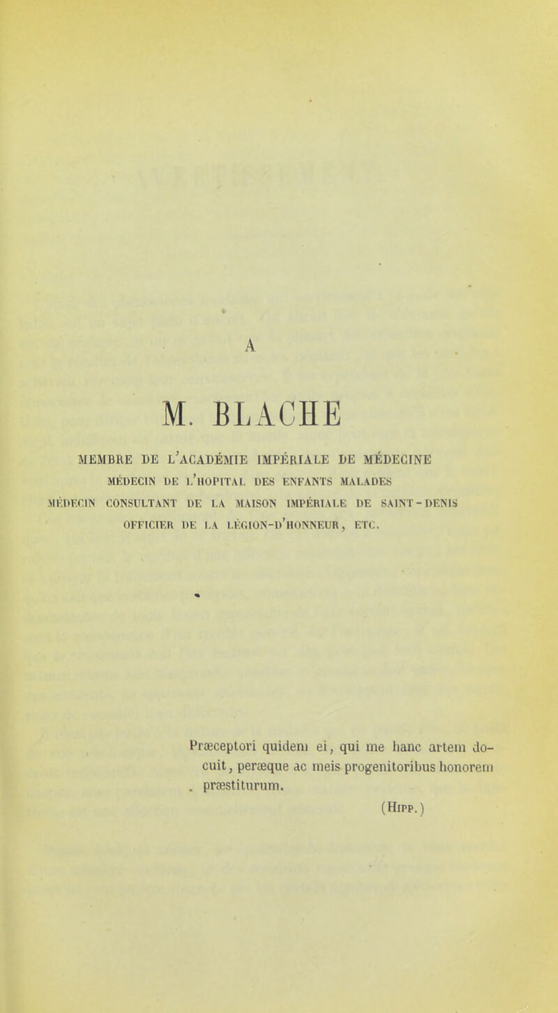 A M. BLACHE MEMBRE DE l'acADÉMIE IMPÉRIALE DE MÉDECINE MÉDECIN UE I.'hOPITAI. DES ENFANTS MALADES MÉnr.nis consultant de i.a maison impériale de saint-dénis OFFICIER DE I.A I.ÉC.ION-d'hONNEUR , ETC. Prœceplori quideni ei, qui me hanc aitem do- cuit, perœque ac nieis progenitoribus honorem . prœstiturum. (Hipp.)